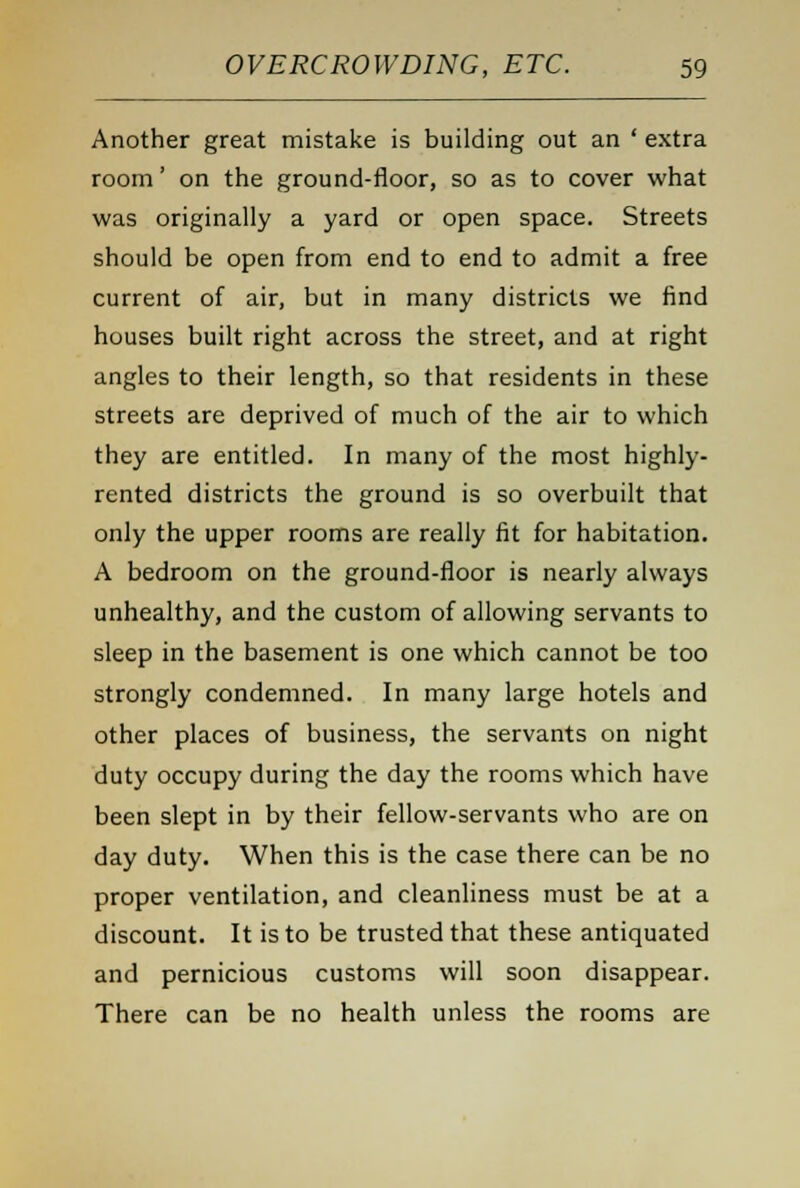 Another great mistake is building out an ' extra room' on the ground-floor, so as to cover what was originally a yard or open space. Streets should be open from end to end to admit a free current of air, but in many districts we find houses built right across the street, and at right angles to their length, so that residents in these streets are deprived of much of the air to which they are entitled. In many of the most highly- rented districts the ground is so overbuilt that only the upper rooms are really fit for habitation. A bedroom on the ground-floor is nearly always unhealthy, and the custom of allowing servants to sleep in the basement is one which cannot be too strongly condemned. In many large hotels and other places of business, the servants on night duty occupy during the day the rooms which have been slept in by their fellow-servants who are on day duty. When this is the case there can be no proper ventilation, and cleanliness must be at a discount. It is to be trusted that these antiquated and pernicious customs will soon disappear. There can be no health unless the rooms are