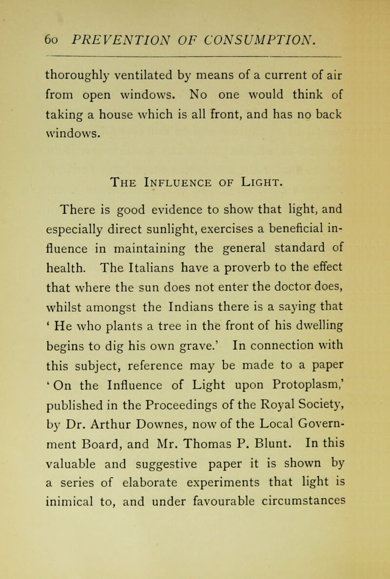 thoroughly ventilated by means of a current of air from open windows. No one would think of taking a house which is all front, and has no back windows. The Influence of Light. There is good evidence to show that light, and especially direct sunlight, exercises a beneficial in- fluence in maintaining the general standard of health. The Italians have a proverb to the effect that where the sun does not enter the doctor does, whilst amongst the Indians there is a saying that ' He who plants a tree in the front of his dwelling begins to dig his own grave.' In connection with this subject, reference may be made to a paper ' On the Influence of Light upon Protoplasm,' published in the Proceedings of the Royal Society, by Dr. Arthur Downes, now of the Local Govern- ment Board, and Mr. Thomas P. Blunt. In this valuable and suggestive paper it is shown by a series of elaborate experiments that light is inimical to, and under favourable circumstances