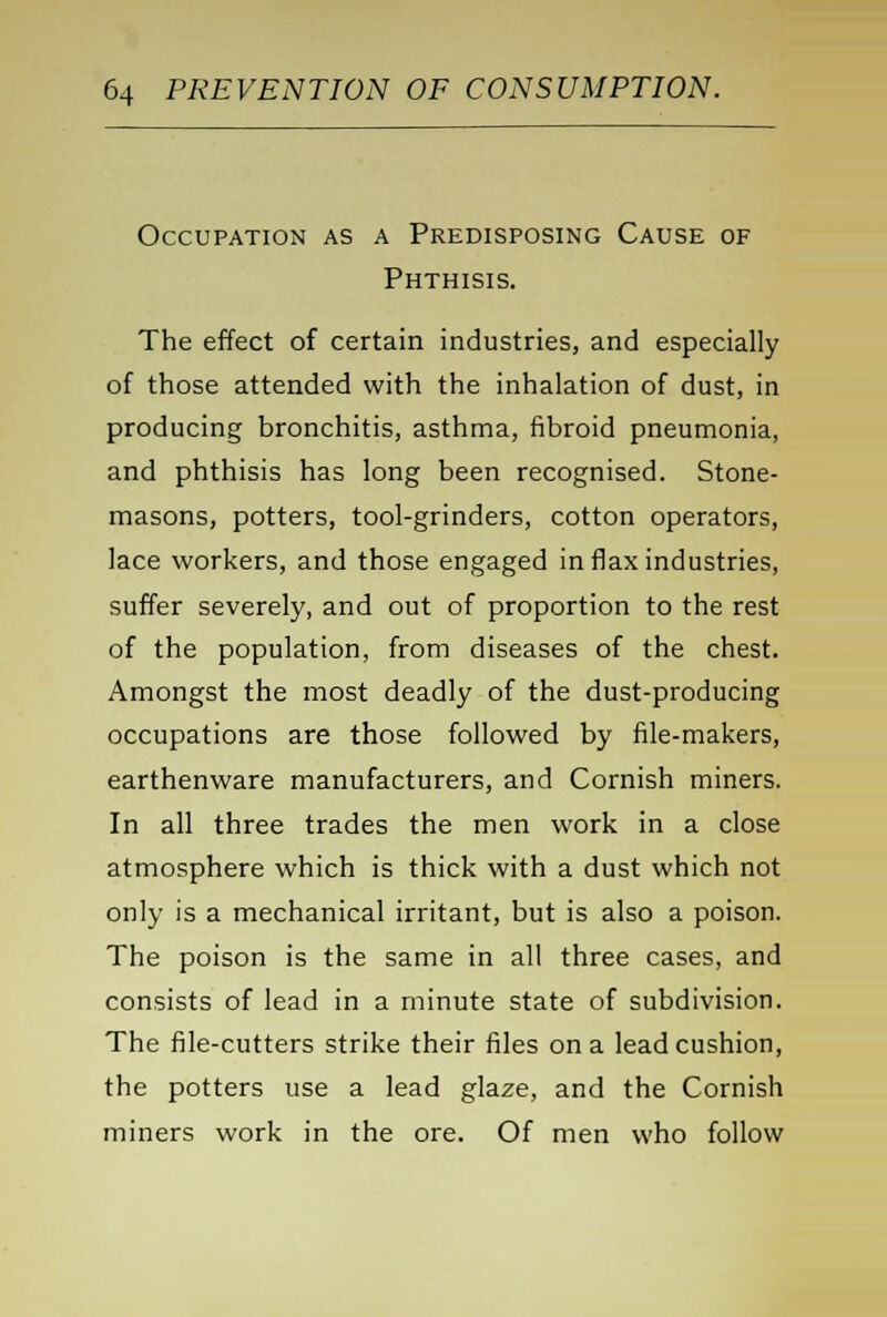 Occupation as a Predisposing Cause of Phthisis. The effect of certain industries, and especially of those attended with the inhalation of dust, in producing bronchitis, asthma, fibroid pneumonia, and phthisis has long been recognised. Stone- masons, potters, tool-grinders, cotton operators, lace workers, and those engaged in flax industries, suffer severely, and out of proportion to the rest of the population, from diseases of the chest. Amongst the most deadly of the dust-producing occupations are those followed by file-makers, earthenware manufacturers, and Cornish miners. In all three trades the men work in a close atmosphere which is thick with a dust which not only is a mechanical irritant, but is also a poison. The poison is the same in all three cases, and consists of lead in a minute state of subdivision. The file-cutters strike their files on a lead cushion, the potters use a lead glaze, and the Cornish miners work in the ore. Of men who follow