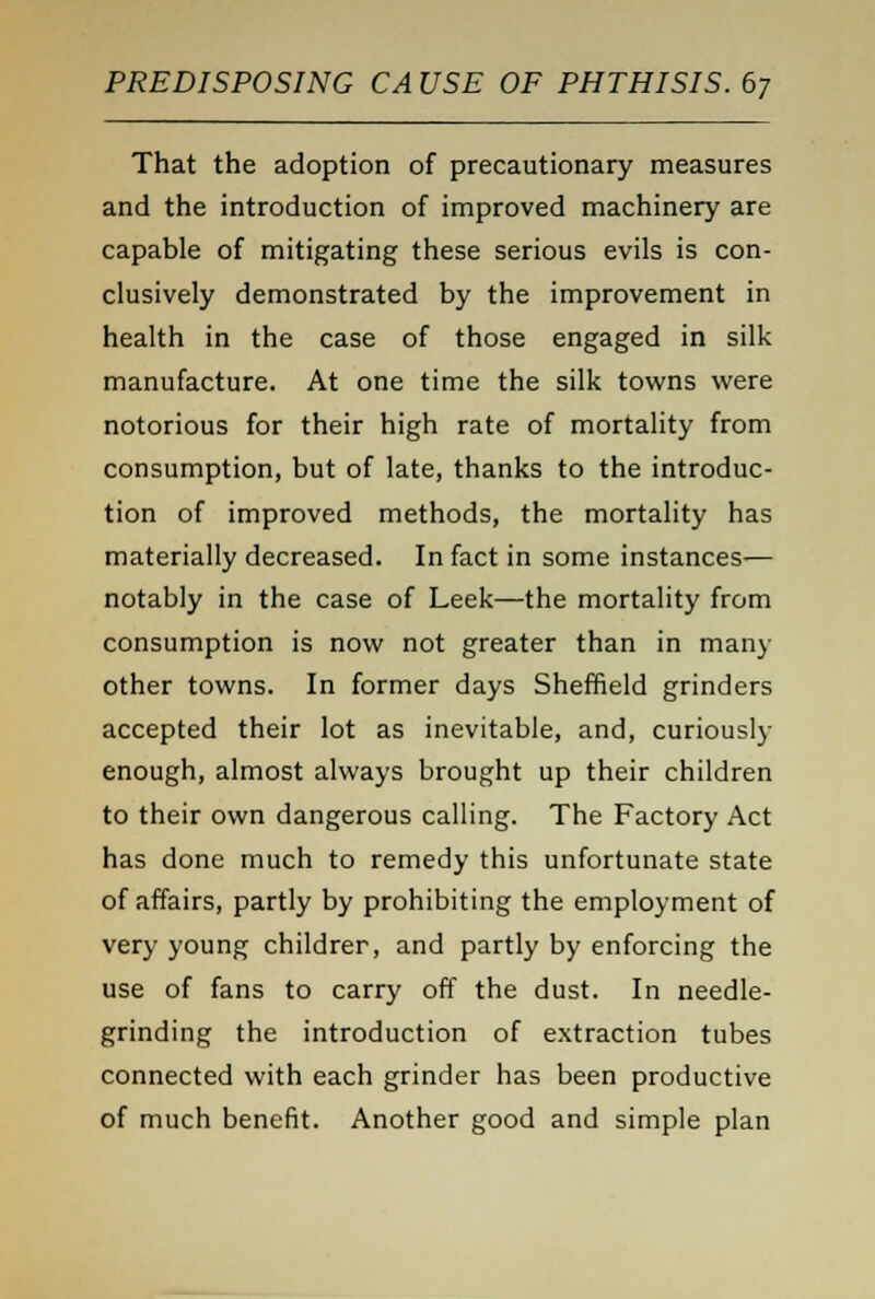 That the adoption of precautionary measures and the introduction of improved machinery are capable of mitigating these serious evils is con- clusively demonstrated by the improvement in health in the case of those engaged in silk manufacture. At one time the silk towns were notorious for their high rate of mortality from consumption, but of late, thanks to the introduc- tion of improved methods, the mortality has materially decreased. In fact in some instances— notably in the case of Leek—the mortality from consumption is now not greater than in many other towns. In former days Sheffield grinders accepted their lot as inevitable, and, curiously enough, almost always brought up their children to their own dangerous calling. The Factory Act has done much to remedy this unfortunate state of affairs, partly by prohibiting the employment of very young childrer, and partly by enforcing the use of fans to carry off the dust. In needle- grinding the introduction of extraction tubes connected with each grinder has been productive of much benefit. Another good and simple plan