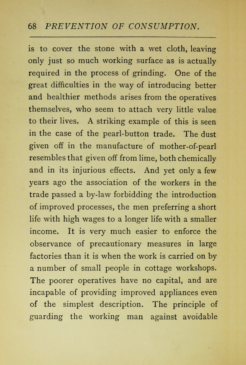 is to cover the stone with a wet cloth, leaving only just so much working surface as is actually required in the process of grinding. One of the great difficulties in the way of introducing better and healthier methods arises from the operatives themselves, who seem to attach very little value to their lives. A striking example of this is seen in the case of the pearl-button trade. The dust given off in the manufacture of mother-of-pearl resembles that given off from lime, both chemically and in its injurious effects. And yet only a few years ago the association of the workers in the trade passed a by-law forbidding the introduction of improved processes, the men preferring a short life with high wages to a longer life with a smaller income. It is very much easier to enforce the observance of precautionary measures in large factories than it is when the work is carried on by a number of small people in cottage workshops. The poorer operatives have no capital, and are incapable of providing improved appliances even of the simplest description. The principle of guarding the working man against avoidable