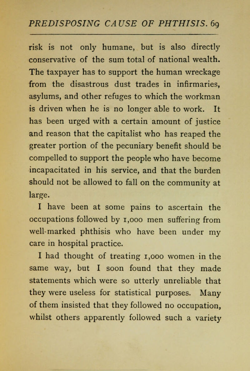 risk is not only humane, but is also directly conservative of the sum total of national wealth. The taxpayer has to support the human wreckage from the disastrous dust trades in infirmaries, asylums, and other refuges to which the workman is driven when he is no longer able to work. It has been urged with a certain amount of justice and reason that the capitalist who has reaped the greater portion of the pecuniary benefit should be compelled to support the people who have become incapacitated in his service, and that the burden should not be allowed to fall on the community at large. I have been at some pains to ascertain the occupations followed by 1,000 men suffering from well-marked phthisis who have been under my care in hospital practice. I had thought of treating 1,000 women in the same way, but I soon found that they made statements which were so utterly unreliable that they were useless for statistical purposes. Many of them insisted that they followed no occupation, whilst others apparently followed such a variety