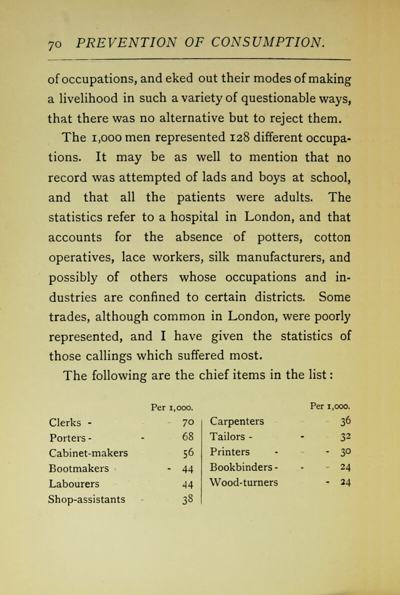 of occupations, and eked out their modes of making a livelihood in such a variety of questionable ways, that there was no alternative but to reject them. The 1,000 men represented 128 different occupa- tions. It may be as well to mention that no record was attempted of lads and boys at school, and that all the patients were adults. The statistics refer to a hospital in London, and that accounts for the absence of potters, cotton operatives, lace workers, silk manufacturers, and possibly of others whose occupations and in- dustries are confined to certain districts. Some trades, although common in London, were poorly represented, and I have given the statistics of those callings which suffered most. The following are the chief items in the list: Per 1,000. Per 1,000. Clerks - 70 Carpenters 36 Porters - 68 Tailors - - 32 Cabinet-makers 56 Printers - 3° Bootmakers - 44 Bookbinders - - 24 Labourers 44 Wood-turners - 24