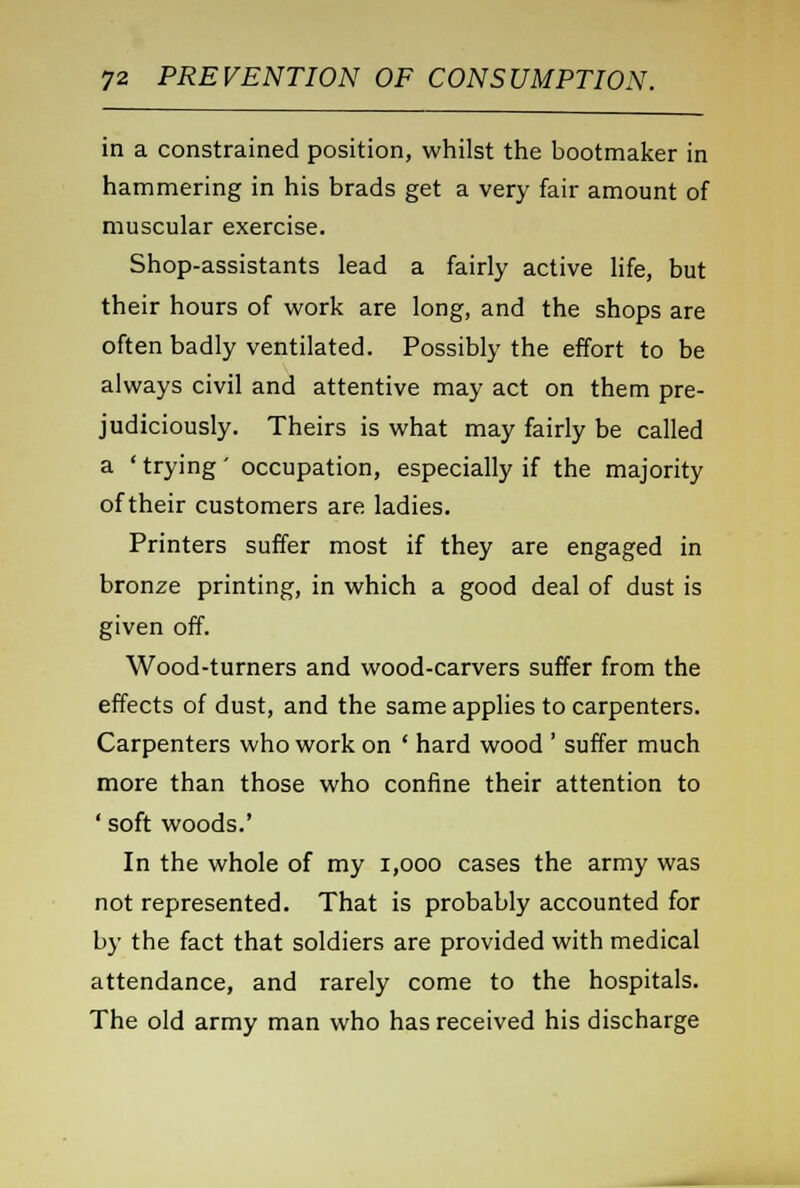 in a constrained position, whilst the bootmaker in hammering in his brads get a very fair amount of muscular exercise. Shop-assistants lead a fairly active life, but their hours of work are long, and the shops are often badly ventilated. Possibly the effort to be always civil and attentive may act on them pre- judiciously. Theirs is what may fairly be called a ' trying' occupation, especially if the majority of their customers are ladies. Printers suffer most if they are engaged in bronze printing, in which a good deal of dust is given off. Wood-turners and wood-carvers suffer from the effects of dust, and the same applies to carpenters. Carpenters who work on ' hard wood ' suffer much more than those who confine their attention to ' soft woods.' In the whole of my 1,000 cases the army was not represented. That is probably accounted for by the fact that soldiers are provided with medical attendance, and rarely come to the hospitals. The old army man who has received his discharge