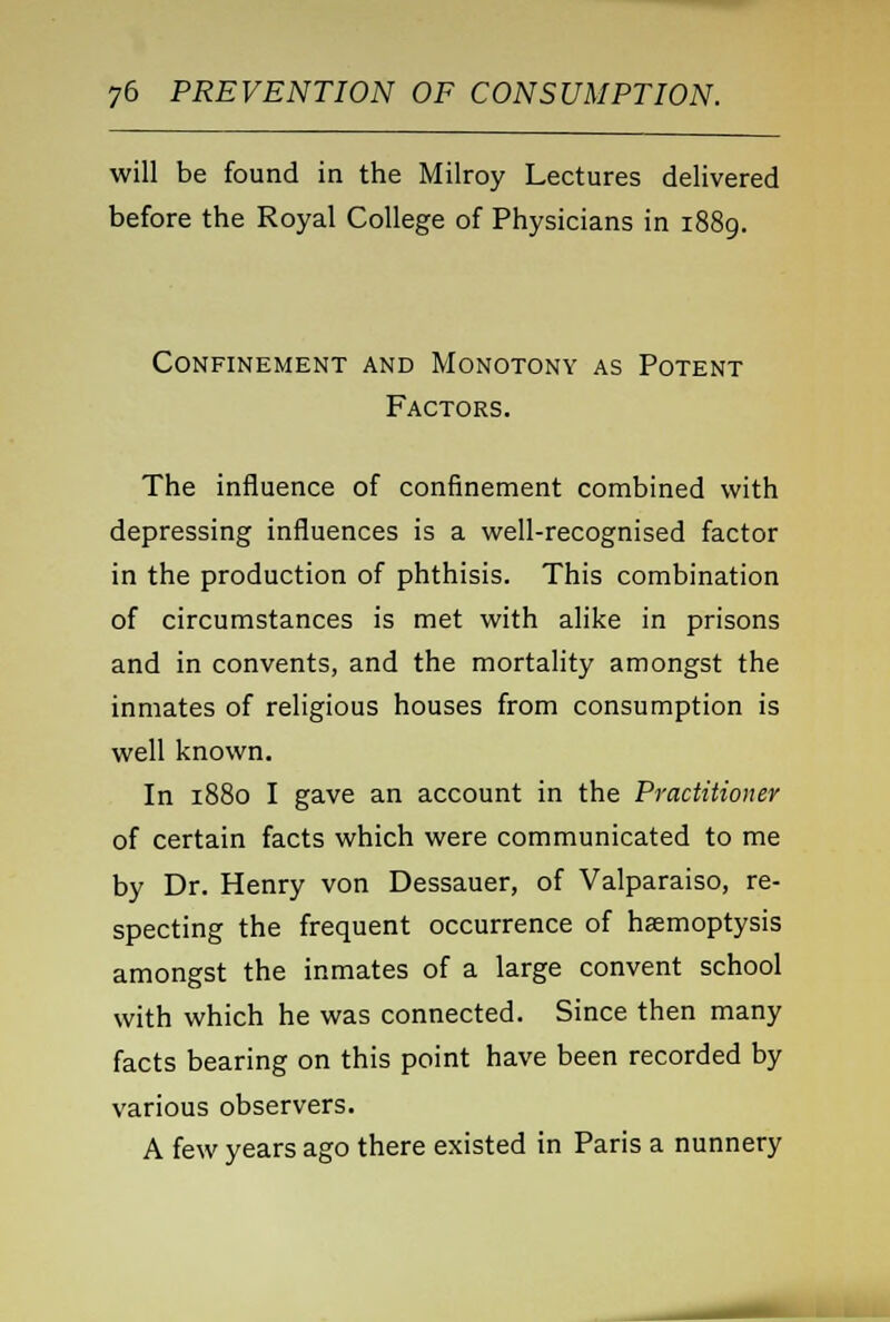 will be found in the Milroy Lectures delivered before the Royal College of Physicians in 1889. Confinement and Monotony as Potent Factors. The influence of confinement combined with depressing influences is a well-recognised factor in the production of phthisis. This combination of circumstances is met with alike in prisons and in convents, and the mortality amongst the inmates of religious houses from consumption is well known. In 1880 I gave an account in the Practitioner of certain facts which were communicated to me by Dr. Henry von Dessauer, of Valparaiso, re- specting the frequent occurrence of haemoptysis amongst the inmates of a large convent school with which he was connected. Since then many facts bearing on this point have been recorded by various observers. A few years ago there existed in Paris a nunnery