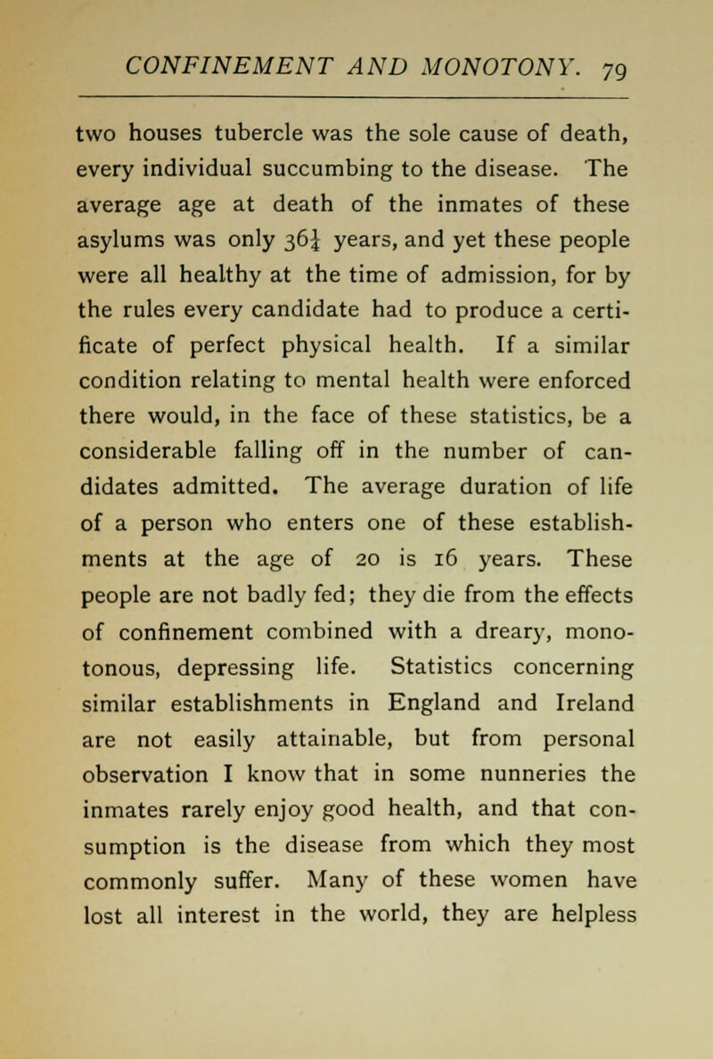 two houses tubercle was the sole cause of death, every individual succumbing to the disease. The average age at death of the inmates of these asylums was only 36^ years, and yet these people were all healthy at the time of admission, for by the rules every candidate had to produce a certi- ficate of perfect physical health. If a similar condition relating to mental health were enforced there would, in the face of these statistics, be a considerable falling off in the number of can- didates admitted. The average duration of life of a person who enters one of these establish- ments at the age of 20 is 16 years. These people are not badly fed; they die from the effects of confinement combined with a dreary, mono- tonous, depressing life. Statistics concerning similar establishments in England and Ireland are not easily attainable, but from personal observation I know that in some nunneries the inmates rarely enjoy good health, and that con- sumption is the disease from which they most commonly suffer. Many of these women have lost all interest in the world, they are helpless