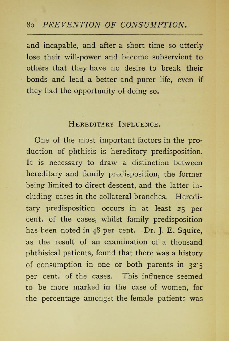 and incapable, and after a short time so utterly lose their will-power and become subservient to others that they have no desire to break their bonds and lead a better and purer life, even if they had the opportunity of doing so. Hereditary Influence. One of the most important factors in the pro- duction of phthisis is hereditary predisposition. It is necessary to draw a distinction between hereditary and family predisposition, the former being limited to direct descent, and the latter in- cluding cases in the collateral branches. Heredi- tary predisposition occurs in at least 25 per cent, of the cases, whilst family predisposition has been noted in 48 per cent. Dr. J. E. Squire, as the result of an examination of a thousand phthisical patients, found that there was a history of consumption in one or both parents in 32*5 per cent, of the cases. This influence seemed to be more marked in the case of women, for the percentage amongst the female patients was