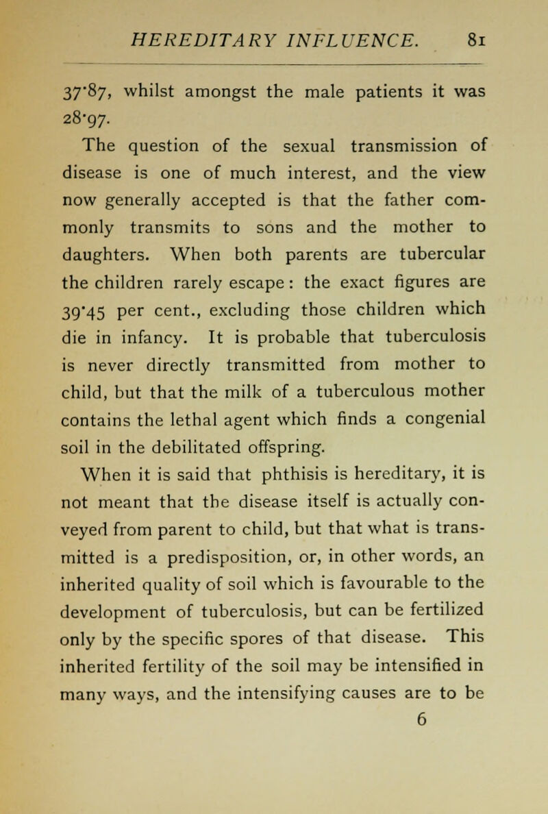 37*87, whilst amongst the male patients it was 28*97. The question of the sexual transmission of disease is one of much interest, and the view now generally accepted is that the father com- monly transmits to sons and the mother to daughters. When both parents are tubercular the children rarely escape: the exact figures are 39*45 per cent., excluding those children which die in infancy. It is probable that tuberculosis is never directly transmitted from mother to child, but that the milk of a tuberculous mother contains the lethal agent which finds a congenial soil in the debilitated offspring. When it is said that phthisis is hereditary, it is not meant that the disease itself is actually con- veyed from parent to child, but that what is trans- mitted is a predisposition, or, in other words, an inherited quality of soil which is favourable to the development of tuberculosis, but can be fertilized only by the specific spores of that disease. This inherited fertility of the soil may be intensified in many ways, and the intensifying causes are to be 6