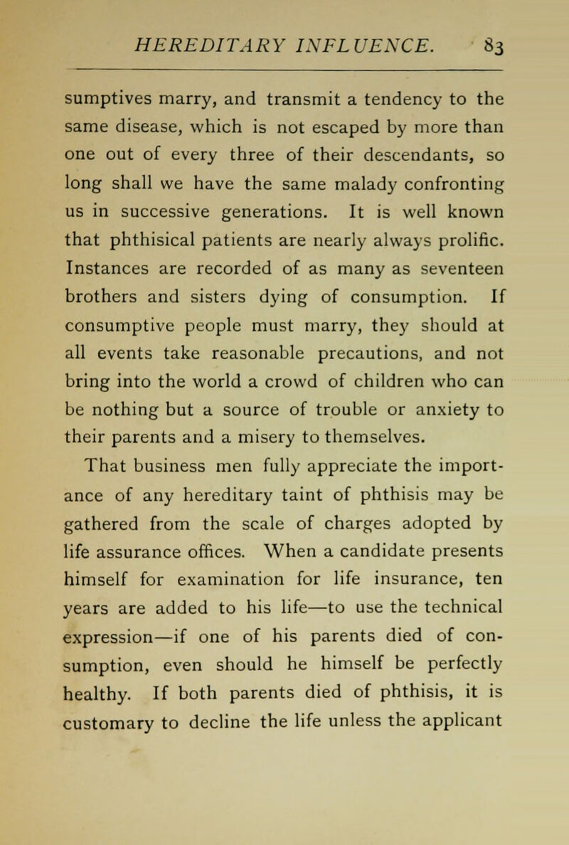 sumptives marry, and transmit a tendency to the same disease, which is not escaped by more than one out of every three of their descendants, so long shall we have the same malady confronting us in successive generations. It is well known that phthisical patients are nearly always prolific. Instances are recorded of as many as seventeen brothers and sisters dying of consumption. If consumptive people must marry, they should at all events take reasonable precautions, and not bring into the world a crowd of children who can be nothing but a source of trouble or anxiety to their parents and a misery to themselves. That business men fully appreciate the import- ance of any hereditary taint of phthisis may be gathered from the scale of charges adopted by life assurance offices. When a candidate presents himself for examination for life insurance, ten years are added to his life—to use the technical expression—if one of his parents died of con- sumption, even should he himself be perfectly healthy. If both parents died of phthisis, it is customary to decline the life unless the applicant