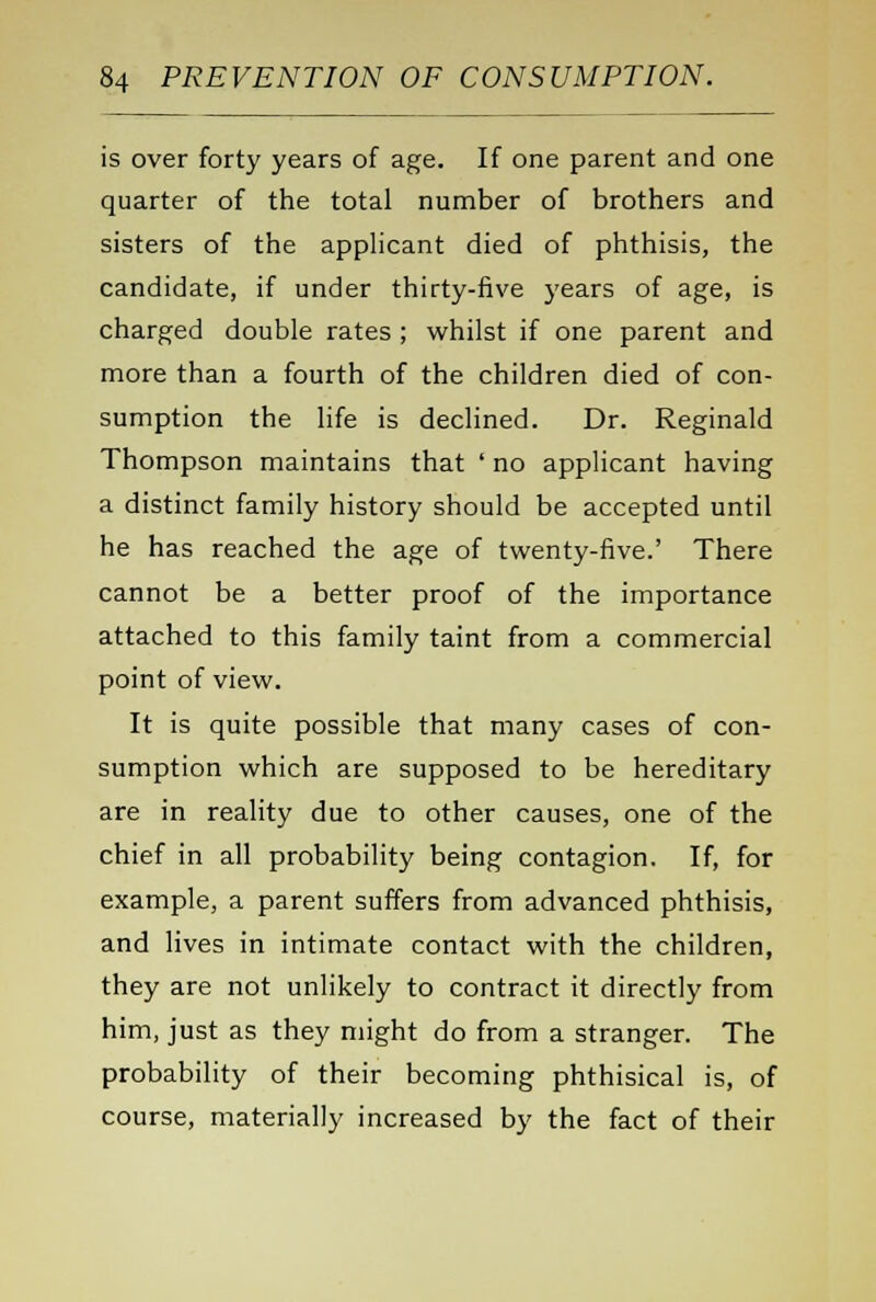 is over forty years of age. If one parent and one quarter of the total number of brothers and sisters of the applicant died of phthisis, the candidate, if under thirty-five years of age, is charged double rates ; whilst if one parent and more than a fourth of the children died of con- sumption the life is declined. Dr. Reginald Thompson maintains that ' no applicant having a distinct family history should be accepted until he has reached the age of twenty-five.' There cannot be a better proof of the importance attached to this family taint from a commercial point of view. It is quite possible that many cases of con- sumption which are supposed to be hereditary are in reality due to other causes, one of the chief in all probability being contagion. If, for example, a parent suffers from advanced phthisis, and lives in intimate contact with the children, they are not unlikely to contract it directly from him, just as they might do from a stranger. The probability of their becoming phthisical is, of course, materially increased by the fact of their