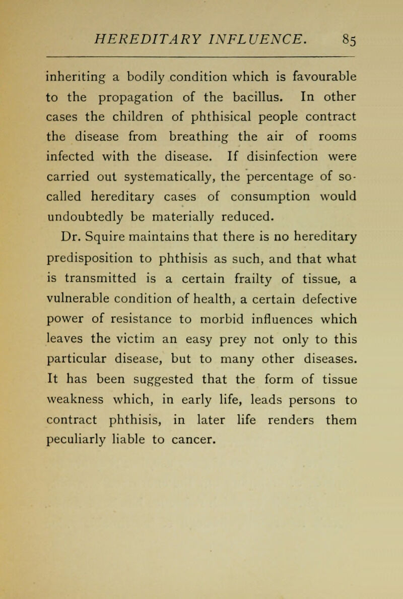 inheriting a bodily condition which is favourable to the propagation of the bacillus. In other cases the children of phthisical people contract the disease from breathing the air of rooms infected with the disease. If disinfection were carried out systematically, the percentage of so- called hereditary cases of consumption would undoubtedly be materially reduced. Dr. Squire maintains that there is no hereditary predisposition to phthisis as such, and that what is transmitted is a certain frailty of tissue, a vulnerable condition of health, a certain defective power of resistance to morbid influences which leaves the victim an easy prey not only to this particular disease, but to many other diseases. It has been suggested that the form of tissue weakness which, in early life, leads persons to contract phthisis, in later life renders them peculiarly liable to cancer.