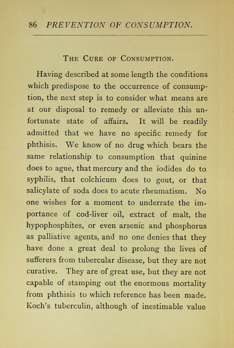The Cure of Consumption. Having described at some length the conditions which predispose to the occurrence of consump- tion, the next step is to consider what means are at our disposal to remedy or alleviate this un- fortunate state of affairs. It will be readily admitted that we have no specific remedy for phthisis. We know of no drug which bears the same relationship to consumption that quinine does to ague, that mercury and the iodides do to syphilis, that colchicum does to gout, or that salicylate of soda does to acute rheumatism. No one wishes for a moment to underrate the im- portance of cod-liver oil, extract of malt, the hypophosphites, or even arsenic and phosphorus as palliative agents, and no one denies that they have done a great deal to prolong the lives of sufferers from tubercular disease, but they are not curative. They are of great use, but they are not capable of stamping out the enormous mortality from phthisis to which reference has been made. Koch's tuberculin, although of inestimable value