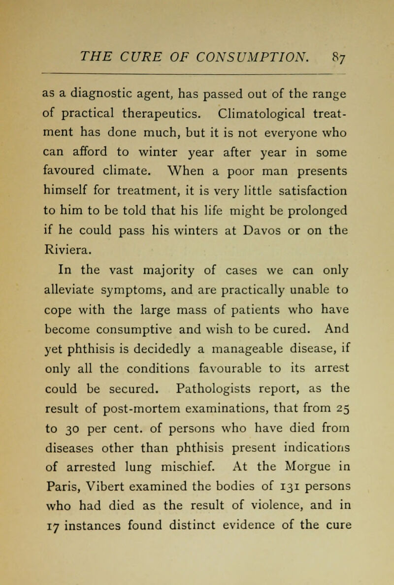 as a diagnostic agent, has passed out of the range of practical therapeutics. Climatological treat- ment has done much, but it is not everyone who can afford to winter year after year in some favoured climate. When a poor man presents himself for treatment, it is very little satisfaction to him to be told that his life might be prolonged if he could pass his winters at Davos or on the Riviera. In the vast majority of cases we can only alleviate symptoms, and are practically unable to cope with the large mass of patients who have become consumptive and wish to be cured. And yet phthisis is decidedly a manageable disease, if only all the conditions favourable to its arrest could be secured. Pathologists report, as the result of post-mortem examinations, that from 25 to 30 per cent, of persons who have died from diseases other than phthisis present indications of arrested lung mischief. At the Morgue in Paris, Vibert examined the bodies of 131 persons who had died as the result of violence, and in 17 instances found distinct evidence of the cure