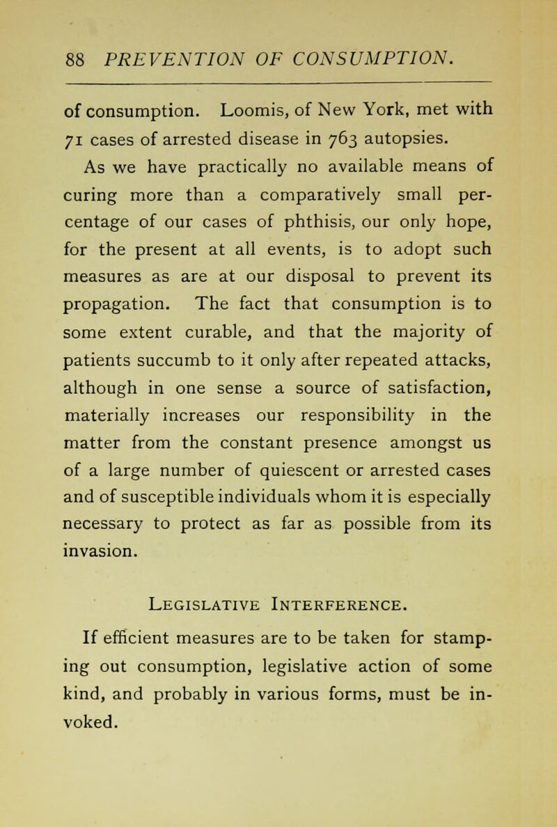 of consumption. Loomis, of New York, met with 71 cases of arrested disease in 763 autopsies. As we have practically no available means of curing more than a comparatively small per- centage of our cases of phthisis, our only hope, for the present at all events, is to adopt such measures as are at our disposal to prevent its propagation. The fact that consumption is to some extent curable, and that the majority of patients succumb to it only after repeated attacks, although in one sense a source of satisfaction, materially increases our responsibility in the matter from the constant presence amongst us of a large number of quiescent or arrested cases and of susceptible individuals whom it is especially necessary to protect as far as possible from its invasion. Legislative Interference. If efficient measures are to be taken for stamp- ing out consumption, legislative action of some kind, and probably in various forms, must be in- voked.