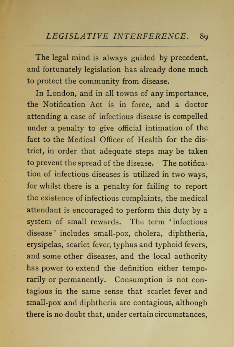 The legal mind is always guided by precedent, and fortunately legislation has already done much to protect the community from disease. In London, and in all towns of any importance, the Notification Act is in force, and a doctor attending a case of infectious disease is compelled under a penalty to give official intimation of the fact to the Medical Officer of Health for the dis- trict, in order that adequate steps may be taken to prevent the spread of the disease. The notifica- tion of infectious diseases is utilized in two ways, for whilst there is a penalty for failing to report the existence of infectious complaints, the medical attendant is encouraged to perform this duty by a system of small rewards. The term ' infectious disease' includes small-pox, cholera, diphtheria, erysipelas, scarlet fever, typhus and typhoid fevers, and some other diseases, and the local authority has power to extend the definition either tempo- rarily or permanently. Consumption is not con- tagious in the same sense that scarlet fever and small-pox and diphtheria are contagious, although there is no doubt that, under certain circumstances,