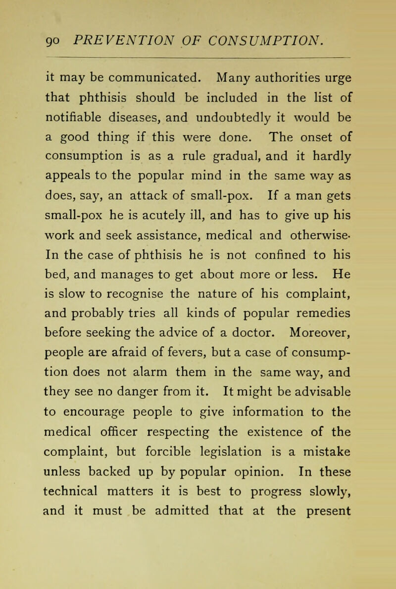 it may be communicated. Many authorities urge that phthisis should be included in the list of notifiable diseases, and undoubtedly it would be a good thing if this were done. The onset of consumption is as a rule gradual, and it hardly appeals to the popular mind in the same way as does, say, an attack of small-pox. If a man gets small-pox he is acutely ill, and has to give up his work and seek assistance, medical and otherwise- In the case of phthisis he is not confined to his bed, and manages to get about more or less. He is slow to recognise the nature of his complaint, and probably tries all kinds of popular remedies before seeking the advice of a doctor. Moreover, people are afraid of fevers, but a case of consump- tion does not alarm them in the same way, and they see no danger from it. It might be advisable to encourage people to give information to the medical officer respecting the existence of the complaint, but forcible legislation is a mistake unless backed up by popular opinion. In these technical matters it is best to progress slowly, and it must be admitted that at the present