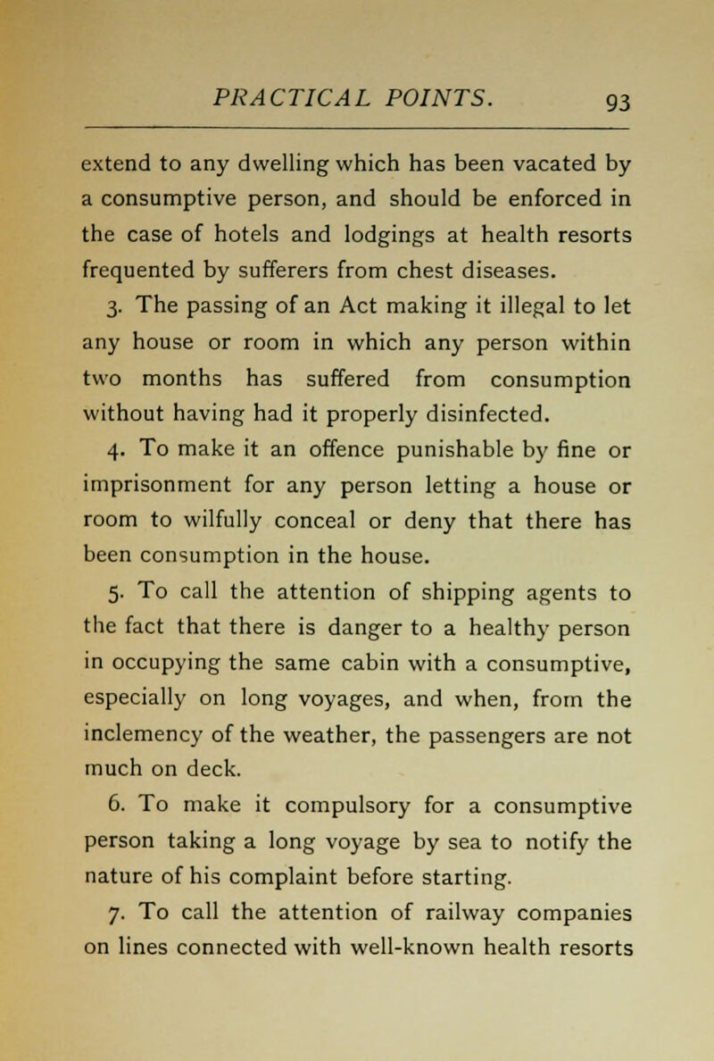 extend to any dwelling which has been vacated by a consumptive person, and should be enforced in the case of hotels and lodgings at health resorts frequented by sufferers from chest diseases. 3. The passing of an Act making it illegal to let any house or room in which any person within two months has suffered from consumption without having had it properly disinfected. 4. To make it an offence punishable by fine or imprisonment for any person letting a house or room to wilfully conceal or deny that there has been consumption in the house. 5. To call the attention of shipping agents to the fact that there is danger to a healthy person in occupying the same cabin with a consumptive, especially on long voyages, and when, from the inclemency of the weather, the passengers are not much on deck. 6. To make it compulsory for a consumptive person taking a long voyage by sea to notify the nature of his complaint before starting. 7. To call the attention of railway companies on lines connected with well-known health resorts