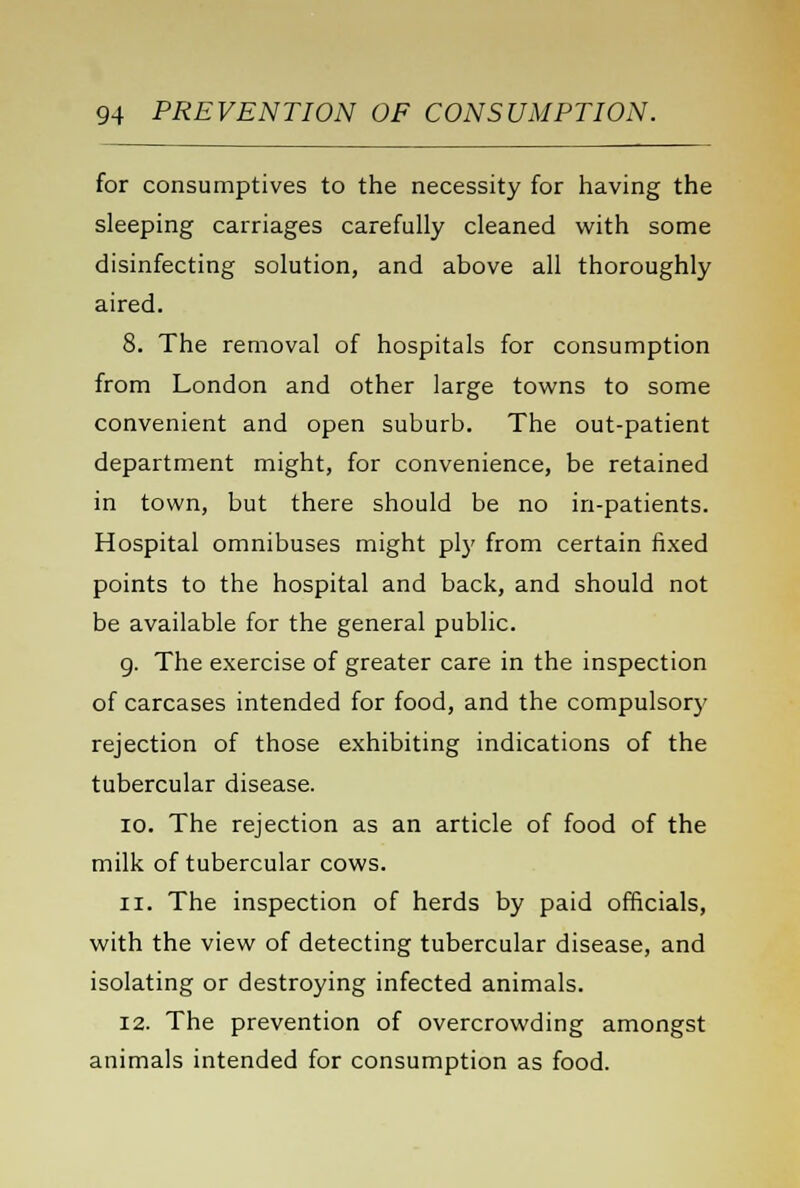 for consumptives to the necessity for having the sleeping carriages carefully cleaned with some disinfecting solution, and above all thoroughly aired. 8. The removal of hospitals for consumption from London and other large towns to some convenient and open suburb. The out-patient department might, for convenience, be retained in town, but there should be no in-patients. Hospital omnibuses might ply from certain fixed points to the hospital and back, and should not be available for the general public. 9. The exercise of greater care in the inspection of carcases intended for food, and the compulsory rejection of those exhibiting indications of the tubercular disease. io. The rejection as an article of food of the milk of tubercular cows. ii. The inspection of herds by paid officials, with the view of detecting tubercular disease, and isolating or destroying infected animals. 12. The prevention of overcrowding amongst animals intended for consumption as food.