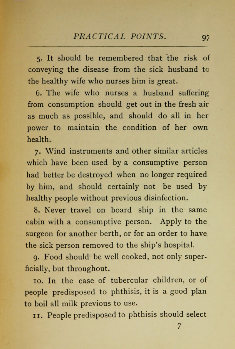 5. It should be remembered that the risk of conveying the disease from the sick husband to the healthy wife who nurses him is great. 6. The wife who nurses a husband suffering from consumption should get out in the fresh air as much as possible, and should do all in her power to maintain the condition of her own health. 7. Wind instruments and other similar articles which have been used by a consumptive person had better be destroyed when no longer required by him, and should certainly not be used by healthy people without previous disinfection. 8. Never travel on board ship in the same cabin with a consumptive person. Apply to the surgeon for another berth, or for an order to have the sick person removed to the ship's hospital. 9. Food should be well cooked, not only super- ficially, but throughout. 10. In the case of tubercular children, or of people predisposed to phthisis, it is a good plan to boil all milk previous to use. 11. People predisposed to phthisis should select 7