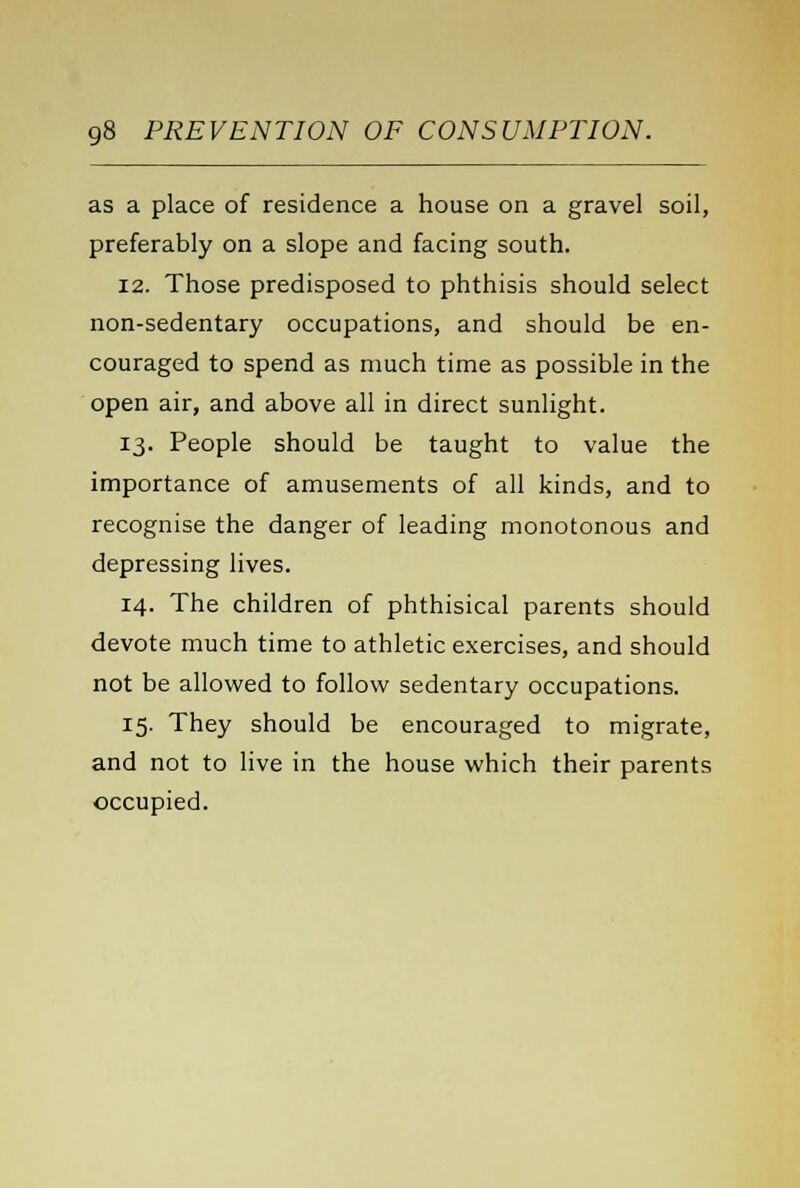 as a place of residence a house on a gravel soil, preferably on a slope and facing south. 12. Those predisposed to phthisis should select non-sedentary occupations, and should be en- couraged to spend as much time as possible in the open air, and above all in direct sunlight. 13. People should be taught to value the importance of amusements of all kinds, and to recognise the danger of leading monotonous and depressing lives. 14. The children of phthisical parents should devote much time to athletic exercises, and should not be allowed to follow sedentary occupations. 15. They should be encouraged to migrate, and not to live in the house which their parents occupied.