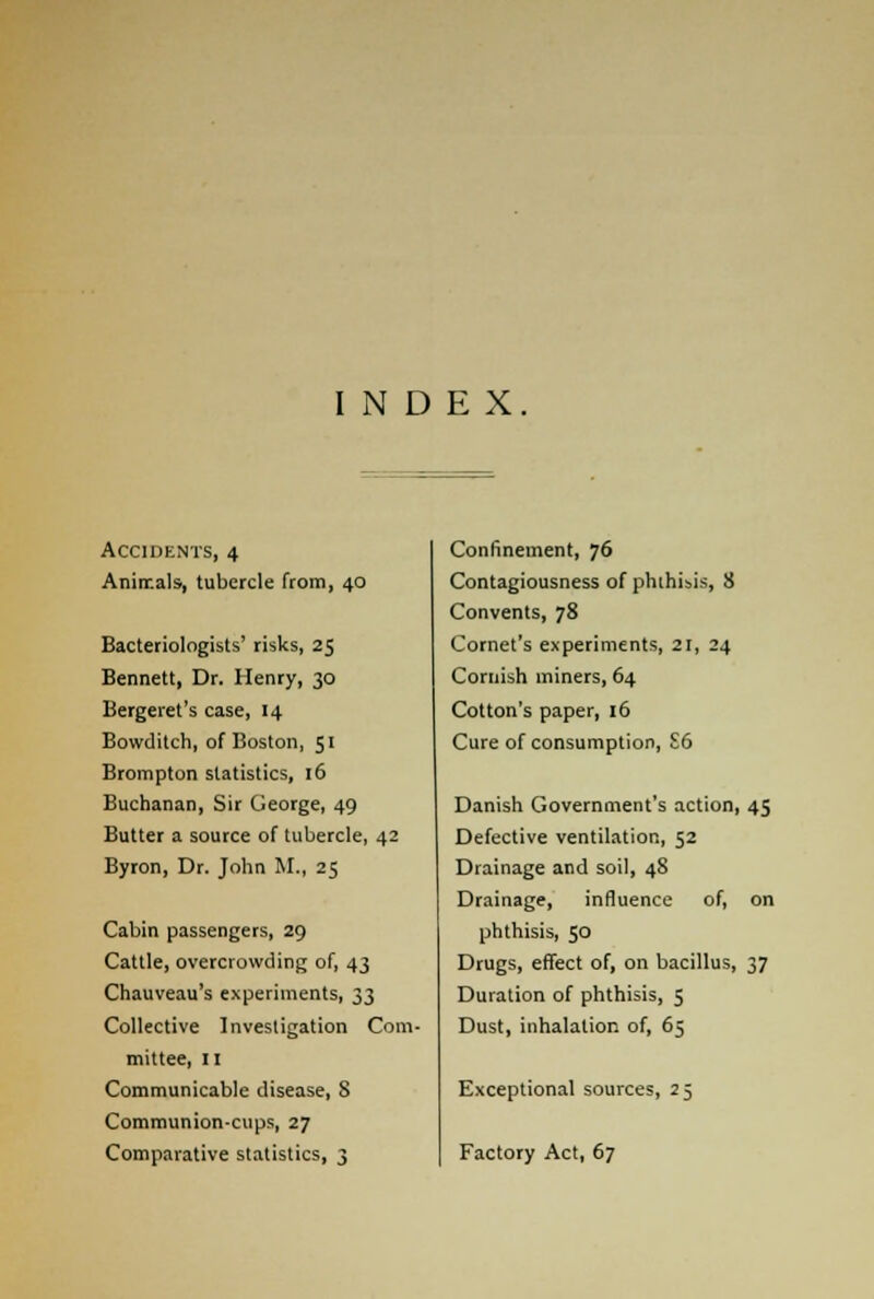 Accidents, 4 Anirr.als, tubercle from, 40 Bacteriologists' risks, 25 Bennett, Dr. Henry, 30 Bergeret's case, 14 Bowditch, of Boston, 51 Brompton statistics, 16 Buchanan, Sir George, 49 Butter a source of tubercle, 42 Byron, Dr. John M., 25 Cabin passengers, 29 Cattle, overcrowding of, 43 Chauveau's eNperiments, 33 Collective Investigation Com- mittee, 11 Communicable disease, 8 Communion-cups, 27 Comparative statistics, 3 Confinement, 76 Contagiousness of phthisis, 8 Convents, 78 Cornet's experiments, 21, 24 Cornish miners, 64 Cotton's paper, 16 Cure of consumption, S6 Danish Government's action, 45 Defective ventilation, 52 Drainage and soil, 48 Drainage, influence of, on phthisis, 50 Drugs, effect of, on bacillus, 37 Duration of phthisis, 5 Dust, inhalation of, 65 Exceptional sources, 25 Factory Act, 67