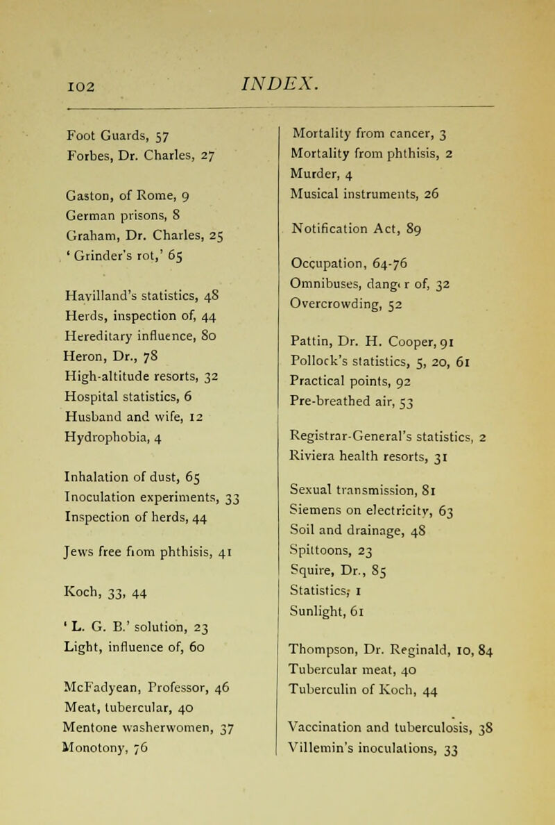 Foot Guards, 57 Forbes, Dr. Charles, 27 Gaston, of Rome, 9 German prisons, 8 Graham, Dr. Charles, 25 ' Grinder's rot,' 65 Havilland's statistics, 48 Herds, inspection of, 44 Hereditary influence, 80 Heron, Dr., 78 High-altitude resorts, 32 Hospital statistics, 6 Husband and wife, 12 Hydrophobia, 4 Inhalation of dust, 65 Inoculation experiments, 33 Inspection of herds, 44 Jews free fiom phthisis, 41 Koch, 33, 44 ' L. G. B.' solution, 23 Light, influence of, 60 McFadyean, Professor, 46 Meat, tubercular, 40 Mentone washerwomen, 37 Monotony, ;6 Mortality from cancer, 3 Mortality from phthisis, 2 Murder, 4 Musical instruments, 26 Notification Act, 89 Occupation, 64-76 Omnibuses, dang, r of, 32 Overcrowding, 52 Pattin, Dr. H. Cooper, 91 Pollock's statistics, 5, 20, 61 Practical points, 92 Pre-breathed air, 53 Registrar-General's statistics, 2 Riviera health resorts, 31 Sexual transmission, 81 Siemens on electricity, 63 Soil and drainage, 48 Spittoons, 23 Squire, Dr., 85 Statistics; I Sunlight, 61 Thompson, Dr. Reginald, 10, 84 Tubercular meat, 40 Tuberculin of Koch, 44 Vaccination and tuberculosis, 38 I Villemin's inoculations, 33