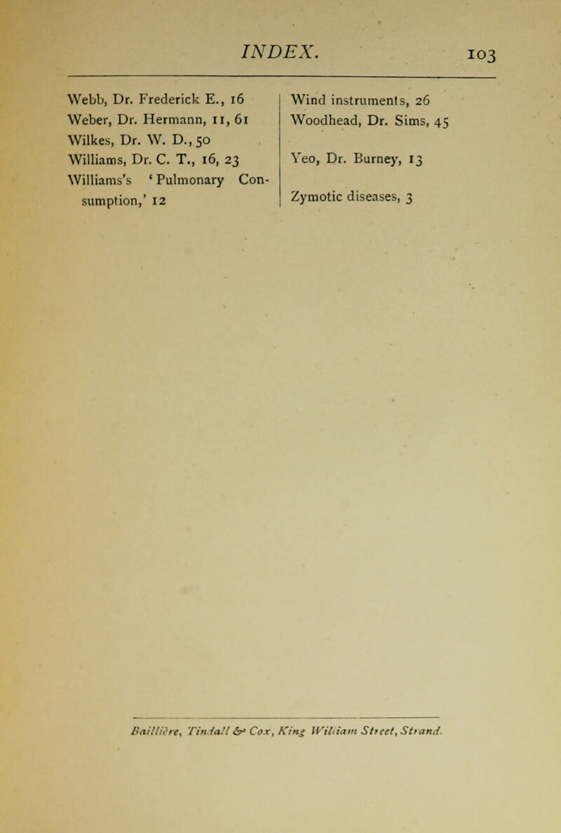 Webb, Dr. Frederick E., 16 Weber, Dr. Hermann, ii,6i Wilkes, Dr. W. D.,50 Williams, Dr. C. T., 16, 23 Williams's ' Pulmonary Con- sumption,' 12 Wind instruments, 26 Woodhead, Dr. Sims, 45 Veo, Dr. Burney, 13 Zymotic diseases, 3 Bailliin, Tin/a.'/ &• Cox, King William Sttett, Strand.