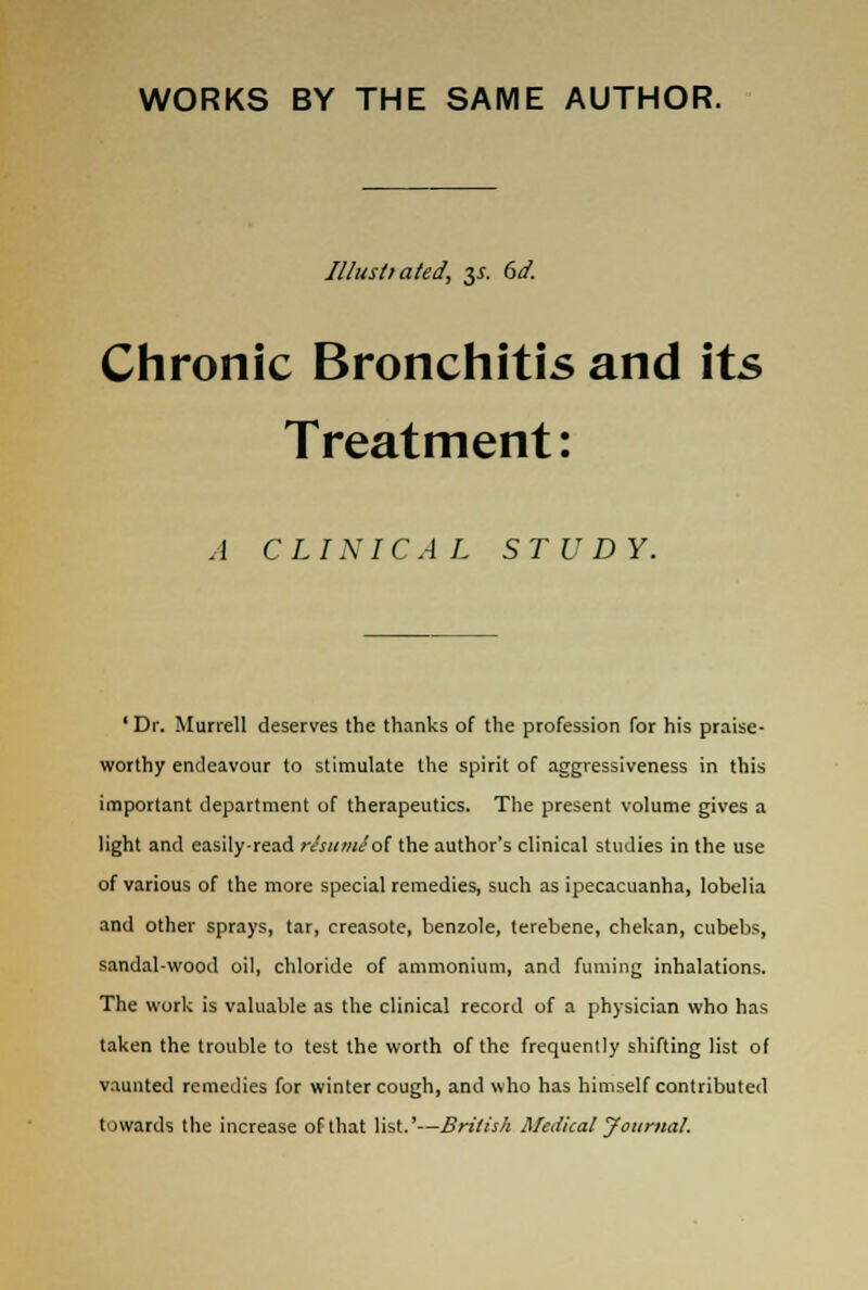 WORKS BY THE SAME AUTHOR. Illustiated, 31. 6d. Chronic Bronchitis and its Treatment: A CLINICAL STUDY. 'Dr. Murrell deserves the thanks of the profession for his praise- worthy endeavour to stimulate the spirit of aggressiveness in this important department of therapeutics. The present volume gives a light and easily-read risumiot the author's clinical studies in the use of various of the more special remedies, such as ipecacuanha, lobelia and other sprays, tar, creasote, benzole, terebene, chekan, cubebs, sandal-wood oil, chloride of ammonium, and fuming inhalations. The work is valuable as the clinical record of a physician who has taken the trouble to test the worth of the frequently shifting list of vaunted remedies for winter cough, and who has himself contributed towards the increase of that list.'—British Medical Journal.