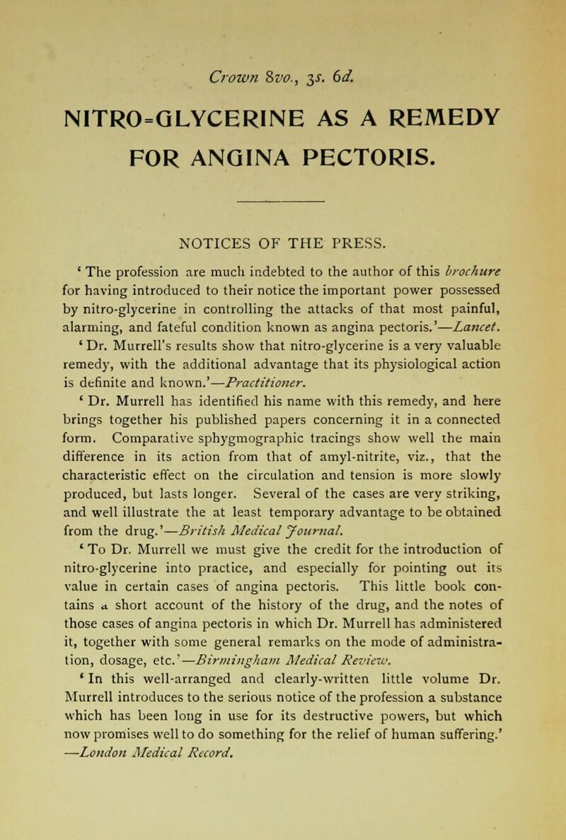 Crown 8vo., $s. 6d. NITRO=GLYCERINE AS A REMEDY FOR ANGINA PECTORIS. NOTICES OF THE PRESS. ' The profession are much indebted to the author of this brochure for having introduced to their notice the important power possessed by nitro-glycerine in controlling the attacks of that most painful, alarming, and fateful condition known as angina pectoris.'—Lancet. 'Dr. Murrell's results show that nitro-glycerine is a very valuable remedy, with the additional advantage that its physiological action is definite and known.'—Practitioner. ' Dr. Murrell has identified his name with this remedy, and here brings together his published papers concerning it in a connected form. Comparative sphygmographic tracings show well the main difference in its action from that of amyl-nitrite, viz., that the characteristic effect on the circulation and tension is more slowly produced, but lasts longer. Several of the cases are very striking, and well illustrate the at least temporary advantage to be obtained from the drug.'—British Medical Journal. ' To Dr. Murrell we must give the credit for the introduction of nitro-glycerine into practice, and especially for pointing out its value in certain cases of angina pectoris. This little book con- tains a short account of the history of the drug, and the notes of those cases of angina pectoris in which Dr. Murrell has administered it, together with some general remarks on the mode of administra- tion, dosage, etc'—Birmingham Medical Review. ' In this well-arranged and clearly-written little volume Dr. Murrell introduces to the serious notice of the profession a substance which has been long in use for its destructive powers, but which now promises well to do something for the relief of human suffering.' —London Medical Record.