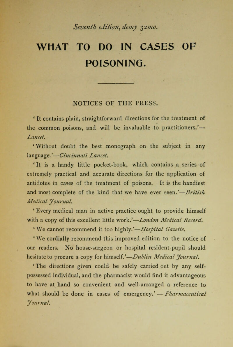 Seventh edition, demy ^21110. WHAT TO DO IN CASES OF POISONING. NOTICES OF THE PRESS. ' It contains plain, straightforward directions for the treatment of the common poisons, and will be invaluable to practitioners.'— Lancet. ' Without doubt the best monograph on the subject in any language.'—Cincinnati Lancet. 'It is a handy little pocket-book, which contains a series of extremely practical and accurate directions for the application of antidotes in cases of the treatment of poisons. It is the handiest and most complete of the kind that we have ever seen.'—British Medical Journal. ' Every medical man in active practice ought to provide himself with a copy of this excellent little work.'—London Medical Record. ' We cannot recommend it too highly.'—Hospital Gazette. ' We cordially recommend this improved edition to the notice of our readers. No house-surgeon or hospital resident-pupil should hesitate to procure a copy for himself.'—Dublin Medical Journal. 'The directions given could be safely carried out by any self- possessed individual, and the pharmacist would find it advantageous to have at hand so convenient and well-arranged a reference to what should be done in cases of emergency.' — Pharmaceutical J on} nal.