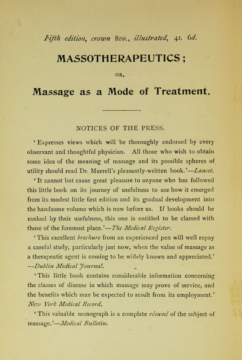 fifth edition, crown Svo., illustrated, 4s. 6d. MASSOTHERAPEUTICS; OR, Massage as a Mode of Treatment. NOTICES OF THE TRESS. ' Expresses views which will be thoroughly endorsed by every observant and thoughtful physician. All those who wish to obtain some idea of the meaning of massage and its possible spheres of utility should read Dr. Murrell's pleasantly-written book.'—Lancet. ' It cannot but cause great pleasure to anyone who has followed this little book on its journey of usefulness to see how it emerged from its modest little first edition and its gradual development into the handsome volume which is now before us. If books should be ranked by their usefulness, this one is entitled to be classed with those of the foremost place.'—The Medical Kegister. 'This excellent brochure from an experienced pen will well repay a careful study, particularly just now, when the value of massage as a therapeutic agent is coming to be widely known and appreciated.' —Dublin Medical Journal. ' This little book contains considerable information concerning the classes of disease in which massage may prove of service, and the benefits which may be expected to result from its employment.' New York Medical Record. ' This valuable monograph is a complete resume of the subject of massage.'—Medical Bulletin.