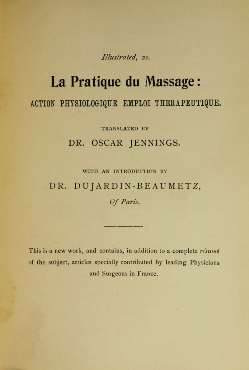 Illustrated, 2s. La Pratique du Massage: ACTION PHYSIOLOGIQUE EMPLOI THERAPEUTIQUE. TRANSLATED BY DR. OSCAR JENNINGS. WITH AN INTRODUCTION' BY DR. DUJARDIN-BEAUMETZ, Of Paris. This is a new work, and contains, in addition to a complete risunti of the subject, articles specially contributed by leading Physicians and Surgeons in France.