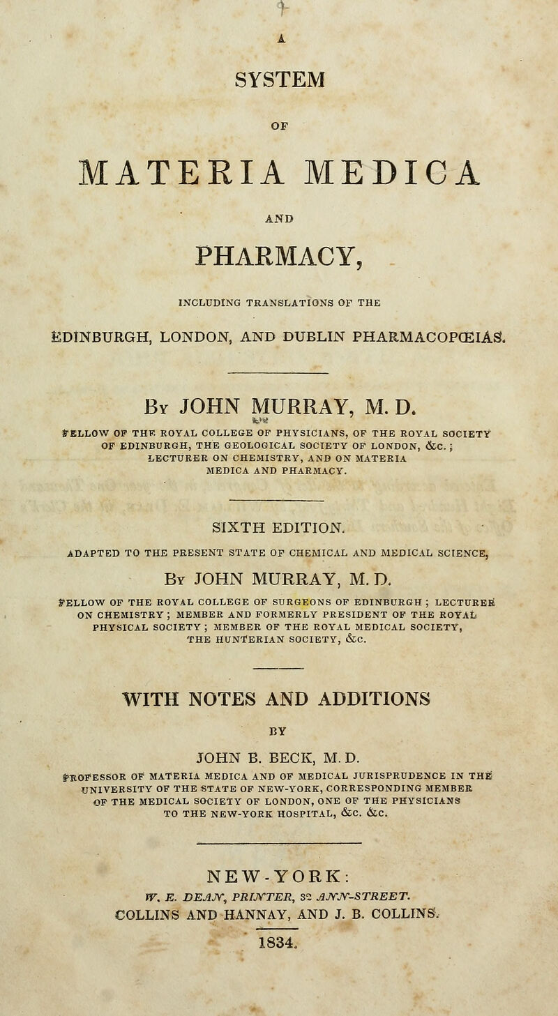 A SYSTEM MATERIA MEDICA AND PHARMACY, INCLUDING TRANSLATIONS OF THE EDINBURGH, LONDON, AND DUBLIN PHARMACOPOEIAS. By JOHN MURRAY, M. D. frELLOW OP THK ROYAL COLLEGE OF PHYSICIANS, OF THE ROYAL SOCIETY OF EDINBURGH, THE GEOLOGICAL SOCIETY OF LONDON, &C. ; LECTURER ON CHEMISTRY, AND ON MATERIA MEDICA AND PHARMACY. SIXTH EDITION. ADAPTED TO THE PRESENT STATE OF CHEMICAL AND MEDICAL SCIENCE, By JOHN MURRAY, M. D. BELLOW OF THE ROYAL COLLEGE OF SURGEONS OF EDINBURGH ; LECTURER ON CHEMISTRY; MEMBER AND FORMERLY PRESIDENT OF THE ROYAL PHYSICAL SOCIETY ; MEMBER OF THE ROYAL MEDICAL SOCIETY, THE HUNTERIAN SOCIETY, &C. WITH NOTES AND ADDITIONS BY JOHN B. BECK, M. D. PROFESSOR OF MATERIA MEDICA AND OF MEDICAL JURISPRUDENCE IN THE UNIVERSITY OF THE STATE OF NEW-YORK, CORRESPONDING MEMBER OF THE MEDICAL SOCIETY OF LONDON, ONE OF THE PHYSICIANS TO THE NEW-YORK HOSPITAL, &C. &C. NEW-YORK: W. E. DEAJY, PRINTER, 30 JJVJV-STREET. COLLINS AND -HANNAY, AND J. B. COLLINS, 1834,