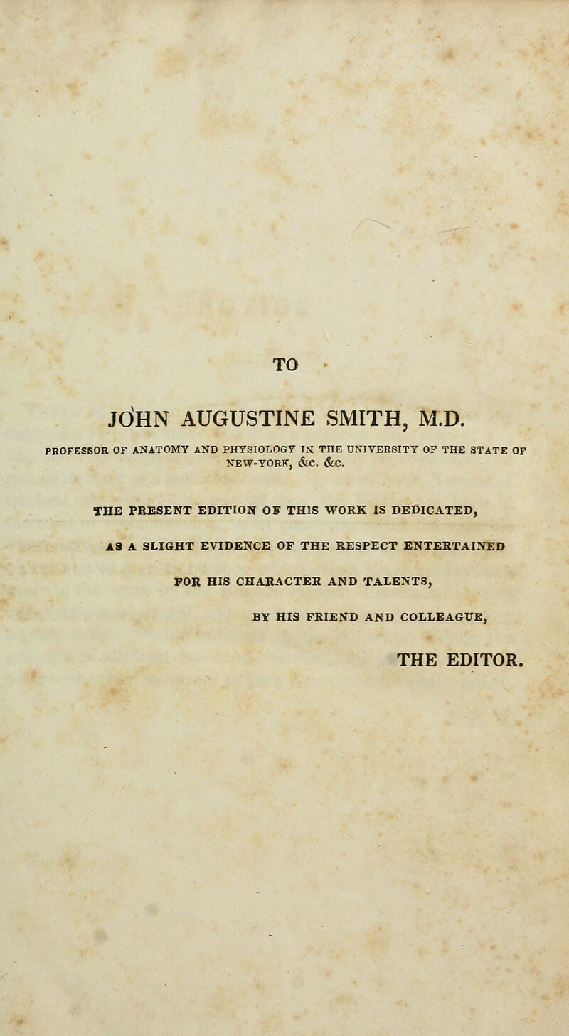 TO JOHN AUGUSTINE SMITH, M.D. PROFESSOR OF ANATOMY AND PHYSIOLOGY IN THE UNIVERSITY OF THE STATE OF NEW-YORK, &C. &C. THE PRESENT EDITION OF THIS WORK IS DEDICATED, AS A SLIGHT EVIDENCE OF THE RESPECT ENTERTAINED FOR HIS CHARACTER AND TALENTS, BY HIS FRIEND AND COLLEAGUE, THE EDITOR.