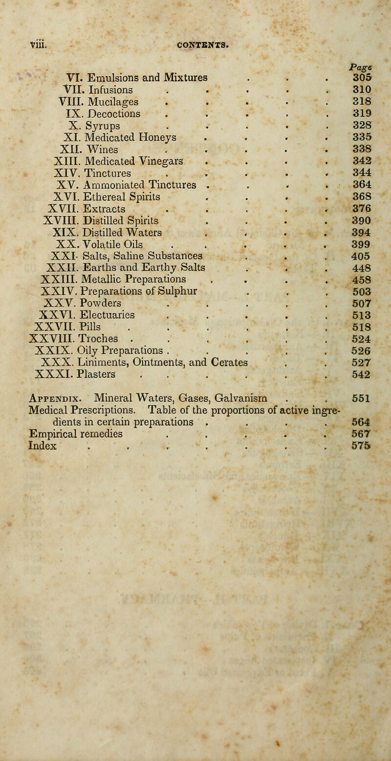 Page VI. Emulsions and Mixtures . . . 305 VII. Infusions ..... 310 VIII. Mucilages ..... 318 IX. Decoctions ..... 319 X. Syrups ..... 328 XI. Medicated Honeys .... 335 XII. Wines . . • • .338 XIII. Medicated Vinegars . . . .342 XIV. Tinctures ..... 344 XV. Amraoniated Tinctures . . . . • 364 XVI. Ethereal Spirits . . . .368 XVII. Extracts . . . . .376 XVIII. Distilled Spirits . . . .390 XIX. Distilled Waters . , . .394 XX. Volatile Oils . . . . .399 XXI- Salts, Saline Substances . . . 405 XXII. Earths and Earthy Salts . . . 448 XXIII. Metallic Preparations .... 458 XXIV. Preparations of Sulphur . . . 503 XXV. Powders ..... 507 XXVI. Electuaries . . . . .513 XXVII. Pills 518 XXVIII. Troches . . . . .524 XXIX. Oily Preparations ..... 526 XXX. Liniments, Ointments, and Cerates . . 527 XXXI. Plasters . . . . . .542 Appendix. Mineral Waters, Gases, Galvanism . . 551 Medical Prescriptions. Table of the proportions of active ingre- dients in certain preparations .... 564 Empirical remedies ..... 567 Index ....... 575