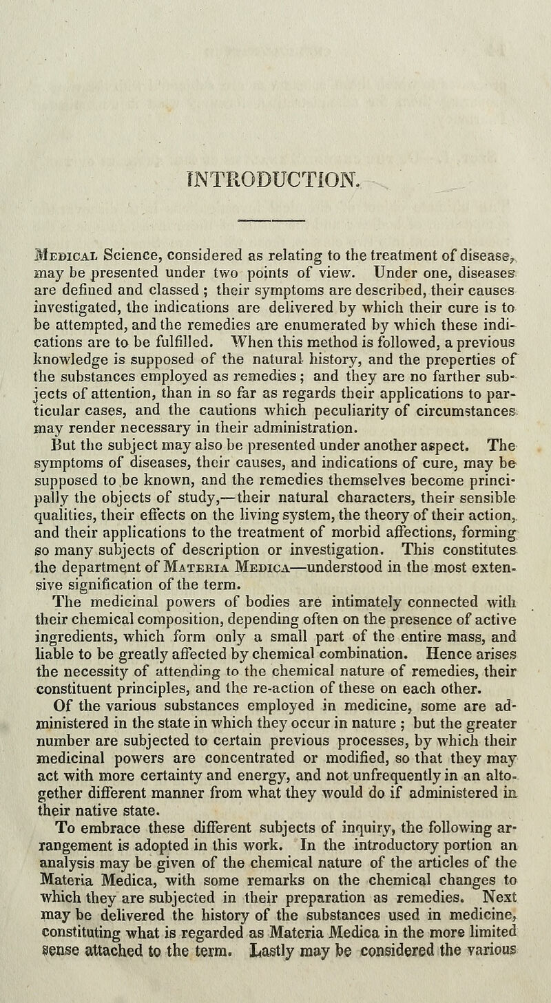 INTRODUCTION. Medical Science, considered as relating to the treatment of disease? may be presented under two points of view. Under one, diseases are defined and classed ; their symptoms are described, their causes investigated, the indications are delivered by which their cure is to be attempted, and the remedies are enumerated by which these indi- cations are to be fulfilled. When this method is followed, a previous knowledge is supposed of the natural history, and the properties of the substances employed as remedies; and they are no farther sub- jects of attention, than in so far as regards their applications to par- ticular cases, and the cautions which peculiarity of circumstances may render necessary in their administration. But the subject may also be presented under another aspect. The symptoms of diseases, their causes, and indications of cure, may be supposed to be known, and the remedies themselves become princi- pally the objects of study,—their natural characters, their sensible qualities, their effects on the living system, the theory of their action, and their applications to the treatment of morbid affections, forming so many subjects of description or investigation. This constitutes the department of Materia Medica—understood in the most exten- sive signification of the term. The medicinal powers of bodies are intimately connected with their chemical composition, depending often on the presence of active ingredients, which form only a small part of the entire mass, and liable to be greatly affected by chemical combination. Hence arises the necessity of attending to the chemical nature of remedies, their constituent principles, and the re-action of these on each other. Of the various substances employed in medicine, some are ad- ministered in the state in which they occur in nature ; but the greater number are subjected to certain previous processes, by which their medicinal powers are concentrated or modified, so that they may act with more certainty and energy, and not unfrequently in an alto- gether different manner from what they would do if administered in their native state. To embrace these different subjects of inquiry, the following ar- rangement is adopted in this work. In the introductory portion an analysis may be given of the chemical nature of the articles of the Materia Medica, with some remarks on the chemical changes to which they are subjected in their preparation as remedies. Next may be delivered the history of the substances used in medicine, constituting what is regarded as Materia Medica in the more limited sense attached to the term. Lastly may be considered the various