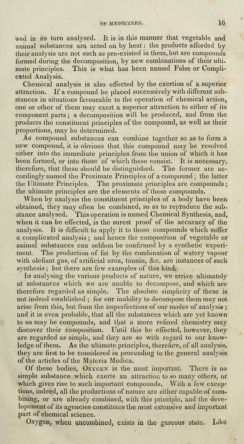 &nct in its turn analysed. It is in this manner that vegetable and animal substances are acted on by heat: the products afforded by their analysis are not such as pre-existed in them, but are compounds formed during the decomposition, by new combinations of their ulti- mate principles. This is what has been named False or Compli- cated Analysis. Chemical analysis is also effected by the exertion of a superior attraction. If a compound be placed successively with different sub- stances in situations favourable to the operation of chemical action, one or other of them may exert a superior attraction to either of its component parts; a decomposition will be produced, and from the products the constituent principles of the compound., as well as their proportions, may be determined. As compound substances can combine together so as to form a new compound, it is obvious that, this compound may be resolved either into the immediate principles from the union of which it has been formed, or into those of which these consist. It is necessary, therefore, that these should be distinguished. The former are ac- cordingly named the Proximate Principles of a compound ; the latter the Ultimate Principles. The proximate principles are compounds; the ultimate principles are the elements of these compounds. When by analysis the constituent principles of a body have been obtained, they may often be combined, so as to reproduce the sub- stance analysed. This operation is named Chemical Synthesis, and, when it can be effected, is the surest proof of the accuracy of the analysis. It is difficult to apply it to those compounds which suffer a complicated analysis; and hence the composition of vegetable or animal substances can seldom be confirmed by a synthetic experi- ment. The production of fat by the combination of watery vapour with olefiant gas, of artificial urea, tannin, &c. are instances of such synthesis; but there are few examples of this kind. In analysing the various prqducts of nature, we arrive ultimately at substances which we are unable to decompose, and which are therefore regarded as simple. The absolute simplicity of these is not indeed established ; for our inability to decompose them may not arise from this, but from the imperfections of our modes of analysis ; and it is even probable, that all the substances which are yet known to us may be compounds, and that a more refined chemistry may discover their composition. Until this be effected, however, they are regarded as simple, and they are so with regard to our know- ledge of them. As the ultimate principles, therefore, of all analysis, they are first to be considered in proceeding to the general analysis of the articles of the Materia Medica. Of these bodies, Oxygen is the most important. There is no simple substance which exerts an attraction to so many others, or which gives rise to such important compounds. With a few excep- tions, indeed, all the productions of nature are either capable of com- bining, or are already combined, with this principle, and the deve- lopement of its agencies constitutes the most extensive and important g>art of chemical science. Oxygen, when uncombined, exists in the gaseous state. Like