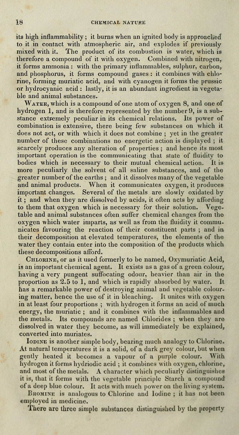 its high inflammability; it burns when an ignited body is approached to it in contact with atmospheric air, and explodes if previously mixed with it. The product of its combustion is water, which is therefore a compound of it with oxygen. Combined with nitrogen, it forms ammonia : with the primary inflammables, sulphur, carbon, and phosphorus, it forms compound gases : it combines with chlo- rine, forming muriatic acid, and with cyanogen it forms the prussic or hydrocyanic acid : lastly, it is an abundant ingredient in vegeta- ble and animal substances. Water, which is a compound of one atom of oxygen 8, and one of hydrogen 1, and is therefore represented by the number 9, is a sub- stance extremely peculiar in its chemical relations. Its power of combination is extensive, there being few substances on which it does not act, or with which it does not combine ; yet in the greater number of these combinations no energetic action is displayed ; it scarcely produces any alteration of properties ; and hence its most important operation is the communicating that state of fluidity to bodies which is necessary to their mutual chemical action. It is more peculiarly the solvent of all saline substances, and of the greater number of the earths ; and it dissolves many of the vegetable and animal products. When it communicates oxygen, it produces important changes. Several of the metals are slowly oxidated by it; and when they are dissolved by acids, it often acts by affording to them that oxygen which is necessary for their solution. Vege- table and animal substances often suffer chemical changes from the oxygen which water imparts, as well as from the fluidity it commu- nicates favouring the reaction of their constituent parts ; and in their decomposition at elevated temperatures, the elements of the water they contain enter into the composition of the products which these decompositions afford. Chlorine, or as it used formerly to be named, Oxymuriatic Acid, is an important chemical agent. It exists as a gas of a green colour, having a very pungent suffocating odour, heavier than air in the proportion as 2.5 to 1, and which is rapidly absorbed by water. It has a remarkable power of destroying animal and vegetable colour- ing matter, hence the use of it in bleaching. It unites with oxygen in at least four proportions ; with hydrogen it forms an acid of much energy, the muriatic ; and it combines with the inflammables and the metals. Its compounds are named Chlorides ; when they are dissolved in water they become, as will immediately be explained, converted into muriates. Iodine is another simple body, bearing much analogy to Chlorine. At natural temperatures it is a solid, of a dark grey colour, but when gently heated it becomes a vapour of a purple colour. With hydrogen it forms hydriodic acid ; it combines with oxygen, chlorine, and most of the metals. A character which peculiarly distinguishes it is, that it forms with the vegetable principle Starch a compound of a deep blue colour. It acts with much power on the living system. Bkomine is analogous to Chlorine and Iodine ; it has not been employed in medicine. There are three simple substances distinguished by the property