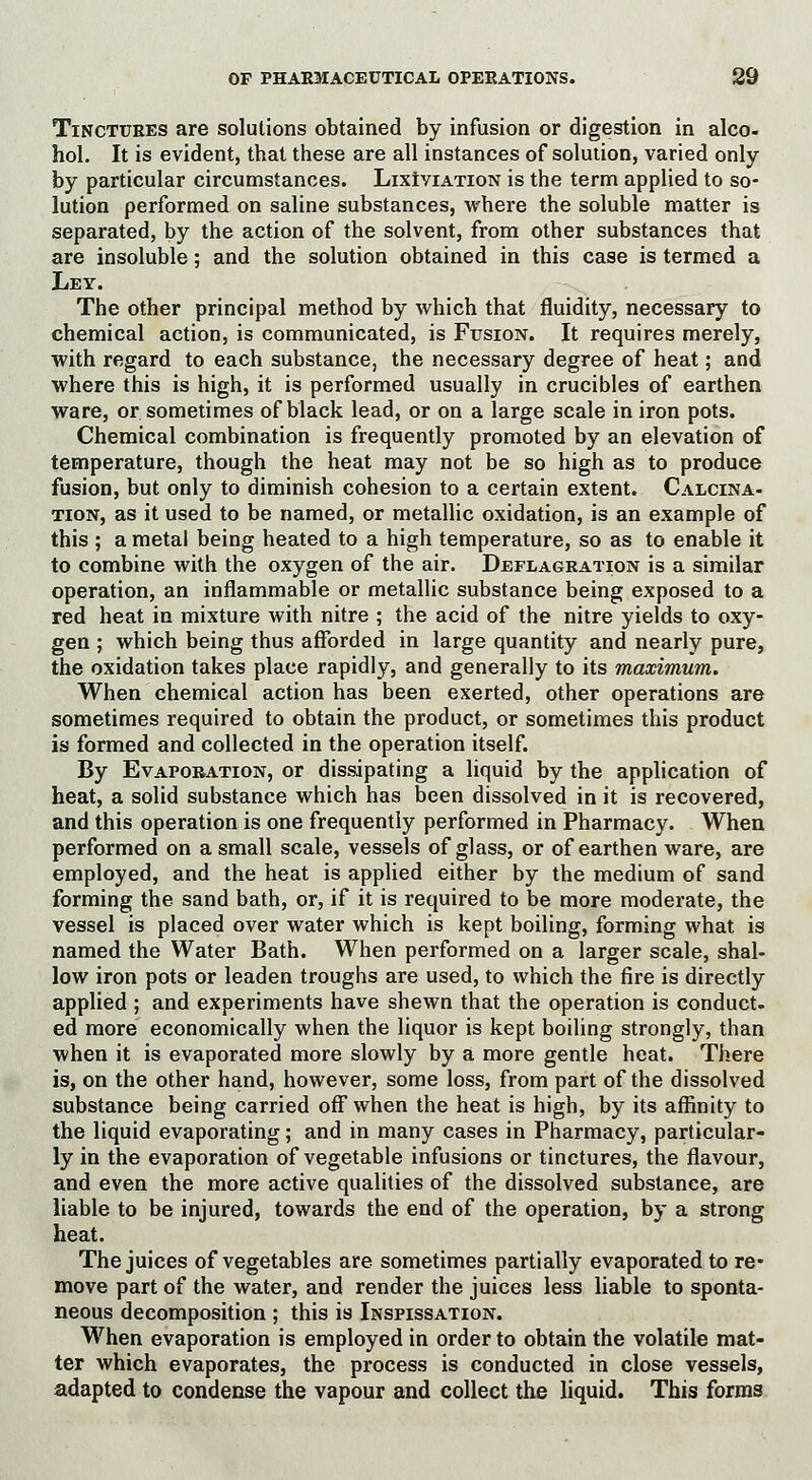 Tinctures are solutions obtained by infusion or digestion in alco- hol. It is evident, that these are all instances of solution, varied only by particular circumstances. Lixiviation is the term applied to so- lution performed on saline substances, where the soluble matter is separated, by the action of the solvent, from other substances that are insoluble; and the solution obtained in this case is termed a Ley. The other principal method by which that fluidity, necessary to chemical action, is communicated, is Fusion. It requires merely, with regard to each substance, the necessary degree of heat; and where this is high, it is performed usually in crucibles of earthen ware, or sometimes of black lead, or on a large scale in iron pots. Chemical combination is frequently promoted by an elevation of temperature, though the heat may not be so high as to produce fusion, but only to diminish cohesion to a certain extent. Calcina- tion, as it used to be named, or metallic oxidation, is an example of this ; a metal being heated to a high temperature, so as to enable it to combine with the oxygen of the air. Deflagration is a similar operation, an inflammable or metallic substance being exposed to a red heat in mixture with nitre ; the acid of the nitre yields to oxy- gen ; which being thus afforded in large quantity and nearly pure, the oxidation takes place rapidly, and generally to its maximum. When chemical action has been exerted, other operations are sometimes required to obtain the product, or sometimes this product is formed and collected in the operation itself. By Evaporation, or dissipating a liquid by the application of heat, a solid substance which has been dissolved in it is recovered, and this operation is one frequently performed in Pharmacy. When performed on a small scale, vessels of glass, or of earthen ware, are employed, and the heat is applied either by the medium of sand forming the sand bath, or, if it is required to be more moderate, the vessel is placed over water which is kept boiling, forming what is named the Water Bath. When performed on a larger scale, shal- low iron pots or leaden troughs are used, to which the fire is directly applied ; and experiments have shewn that the operation is conduct, ed more economically when the liquor is kept boiling strongly, than when it is evaporated more slowly by a more gentle heat. There is, on the other hand, however, some loss, from part of the dissolved substance being carried off when the heat is high, by its affinity to the liquid evaporating; and in many cases in Pharmacy, particular- ly in the evaporation of vegetable infusions or tinctures, the flavour, and even the more active qualities of the dissolved substance, are liable to be injured, towards the end of the operation, by a strong heat. The juices of vegetables are sometimes partially evaporated to re- move part of the water, and render the juices less liable to sponta- neous decomposition ; this is Inspissation. When evaporation is employed in order to obtain the volatile mat- ter which evaporates, the process is conducted in close vessels, adapted to condense the vapour and collect the liquid. This forms