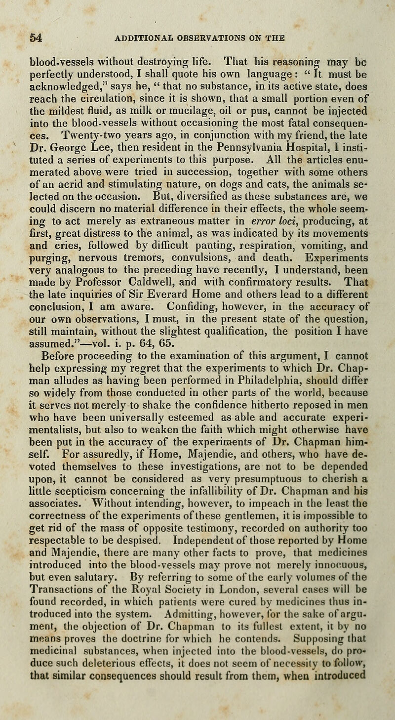 blood-vessels without destroying life. That his reasoning may be perfectly understood, I shall quote his own language :  It must be acknowledged, says he,  that no substance, in its active state, does reach the circulation, since it is shown, that a small portion even of the mildest fluid, as milk or mucilage, oil or pus, cannot be injected into the blood-vessels without occasioning the most fatal consequen- ces. Twenty-two years ago, in conjunction with my friend, the late Dr. George Lee, then resident in the Pennsylvania Hospital, I insti- tuted a series of experiments to this purpose. All the articles enu- merated above were tried in succession, together with some others of an acrid and stimulating nature, on dogs and cats, the animals se- lected on the occasion. But, diversified as these substances are, we could discern no material difference in their effects, the whole seem- ing to act merely as extraneous matter in error Loci, producing, at first, great distress to the animal, as was indicated by its movements and cries, followed by difficult panting, respiration, vomiting, and purging, nervous tremors, convulsions, and death. Experiments very analogous to the preceding have recently, I understand, been made by Professor Caldwell, and with confirmatory results. That the late inquiries of Sir Everard Home and others lead to a different conclusion, I am aware. Confiding, however, in the accuracy of our own observations, I must, in the present state of the question, still maintain, without the slightest qualification, the position I have assumed.—vol. i. p. 64, 65. Before proceeding to the examination of this argument, I cannot help expressing my regret that the experiments to which Dr. Chap- man alludes as having been performed in Philadelphia, should differ so widely from those conducted in other parts of the world, because it serves not merely to shake the confidence hitherto reposed in men who have been universally esteemed as able and accurate experi- mentalists, but also to weaken the faith which might otherwise have been put in the accuracy of the experiments of Dr. Chapman him- self. For assuredly, if Home, Majendie, and others, who have de- voted themselves to these investigations, are not to be depended upon, it cannot be considered as very presumptuous to cherish a little scepticism concerning the infallibility of Dr. Chapman and his associates. Without intending, however, to impeach in the least the correctness of the experiments of these gentlemen, it is impossible to get rid of the mass of opposite testimony, recorded on authority too respectable to be despised. Independent of those reported by Home and Majendie, there are many other facts to prove, that medicines introduced into the blood-vessels may prove not merely innocuous, but even salutary. By referring to some of the early volumes of the Transactions of the Royal Society in London, several cases will be found recorded, in which patients were cured by medicines thus in- troduced into the system. Admitting, however, for the sake of argu- ment, the objection of Dr. Chapman to its fullest extent, it by no means proves the doctrine for which he contends. Supposing that medicinal substances, when injected into the blood-vessels, do pro- duce such deleterious effects, it does not seem of necessity to follow, that similar consequences should result from them, when introduced