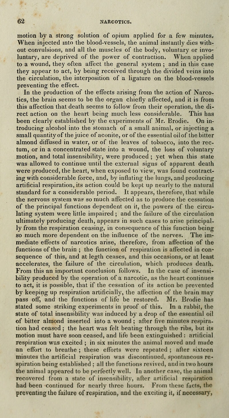 motion by a strong solution of opium applied for a few minutes. When injected into the blood-vessels, the animal instantly dies with- out convulsions, and all the muscles of the body, voluntary or invo- luntary, are deprived of the power of contraction. When applied to a wound, they often affect the general system ; and in this case they appear to act, by being received through the divided veins into the circulation, the interposition of a ligature on the blood-vessels preventing the effect. In the production of the effects arising from the action of Narco- tics, the brain seems to be the organ chiefly affected, and it is from this affection that death seems to follow from their operation, the di- rect action on the heart being much less considerable. This has been clearly established by the experiments of Mr. Brodie. On in- troducing alcohol into the stomach of a small animal, or injecting a small quantity of the juice of aconite, or of the essential oil of the bitter almond diffused in water, or of the leaves of tobacco, into the rec- tum, or in a concentrated state into a wound, the loss of voluntary motion, and total insensibility, were produced ; yet when this state was allowed to continue until the external signs of apparent death were produced, the heart, when exposed to view, was found contract- ing with considerable force, and, by inflating the lungs, and producing artificial respiration, its action could be kept up nearly to the natural standard for a considerable period. It appears, therefore, that while the nervous system was so much affected as to produce the cessation of the principal functions dependent on it, the powers of the circu- lating system were little impaired ; and the failure of the circulation ultimately producing death, appears in such cases to arise principal- ly from the respiration ceasing, in consequence of this function being so much more dependent on the influence of the nerves. The im- mediate effects of narcotics arise, therefore, from affection of the functions of the brain ; the function of respiration is affected in con- sequence of this, and at legth ceases, and this occasions, or at least accelerates, the failure of the circulation, which produces death. From this an important conclusion follows. In the case of insensi- bility produced by the operation of a narcotic, as the heart continues to act, it is possible, that if the cessation of its action be prevented by keeping up respiration artificially, the affection of the brain may pass off, and the functions of life be restored. Mr. Brodie has stated some striking experiments in proof of this. In a rabbit, the state of total insensibility was induced by a drop of the essential oil of bitter almond inserted into a wound ; after five minutes respira- tion had ceased; the heart was felt beating through the ribs, but its motion must have soon ceased, and life been extinguished : artificial respiration was excited ; in six minutes the animal moved and made an effort to breathe ; these efforts were repeated ; after sixteen minutes the artificial respiration was discontinued, spontaneous re- spiration being established ; all the functions revived, and in two hours the animal appeared to be perfectly well. In another case, the animal recovered from a state of insensibility, after artificial respiration had been continued for nearly three bours. From these facts, the preventing the failure of respiration, and the exciting it, if necessary.