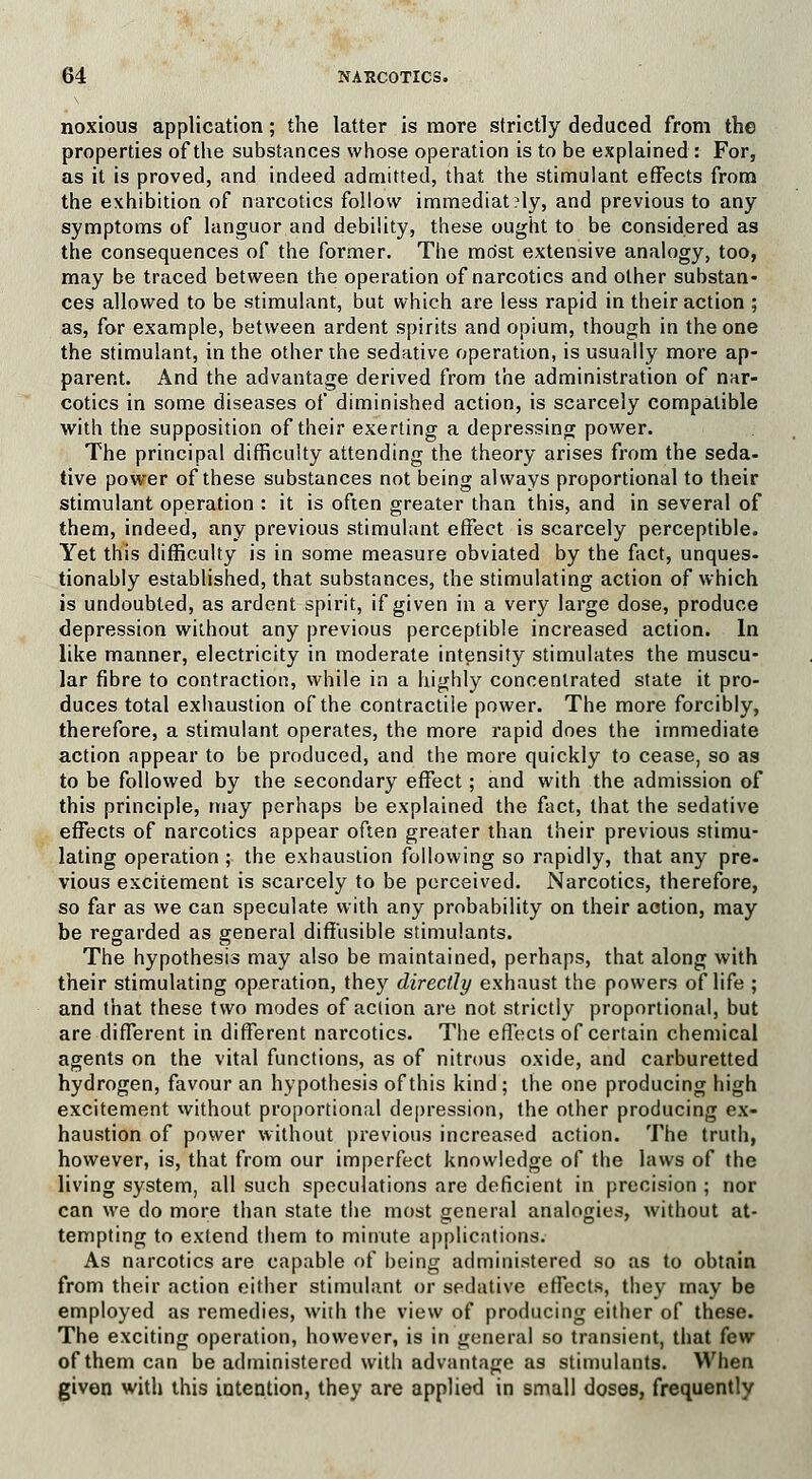 noxious application; the latter is more strictly deduced from the properties of the substances whose operation is to be explained : For, as it is proved, and indeed admitted, that the stimulant effects from the exhibition of narcotics follow immediat?ly, and previous to any symptoms of languor and debility, these ought to be considered as the consequences of the former. The most extensive analogy, too, may be traced between the operation of narcotics and other substan- ces allowed to be stimulant, but which are less rapid in their action ; as, for example, between ardent spirits and opium, though in the one the stimulant, in the other the sedative operation, is usually more ap- parent. And the advantage derived from the administration of nar- cotics in some diseases of diminished action, is scarcely compatible with the supposition of their exerting a depressing power. The principal difficulty attending the theory arises from the seda- tive power of these substances not being always proportional to their stimulant operation : it is often greater than this, and in several of them, indeed, any previous stimulant effect is scarcely perceptible. Yet this difficulty is in some measure obviated by the fact, unques- tionably established, that substances, the stimulating action of which is undoubted, as ardent spirit, if given in a very large dose, produce depression without any previous perceptible increased action. In like manner, electricity in moderate intensity stimulates the muscu- lar fibre to contraction, while in a highly concentrated state it pro- duces total exhaustion of the contractile power. The more forcibly, therefore, a stimulant operates, the more rapid does the immediate action appear to be produced, and the more quickly to cease, so as to be followed by the secondary effect; and with the admission of this principle, may perhaps be explained the fact, that the sedative effects of narcotics appear often greater than their previous stimu- lating operation ; the exhaustion following so rapidly, that any pre- vious excitement is scarcely to be perceived. Narcotics, therefore, so far as we can speculate with any probability on their action, may be regarded as general diffusible stimulants. The hypothesis may also be maintained, perhaps, that along with their stimulating operation, they directly exhaust the powers of life ; and that these two modes of action are not strictly proportional, but are different in different narcotics. The effects of certain chemical agents on the vital functions, as of nitrous oxide, and carburetted hydrogen, favour an hypothesis of this kind ; the one producing high excitement without proportional depression, the other producing ex- haustion of power without previous increased action. The truth, however, is, that from our imperfect knowledge of the laws of the living system, all such speculations are deficient in precision ; nor can we do more than state the most general analogies, without at- tempting to extend them to minute applications. As narcotics are capable of being administered so as to obtain from their action either stimulant or sedative effects, they may be employed as remedies, with the view of producing either of these. The exciting operation, however, is in general so transient, that few of them can be administered with advantage as stimulants. When given with this intention, they are applied in small doses, frequently