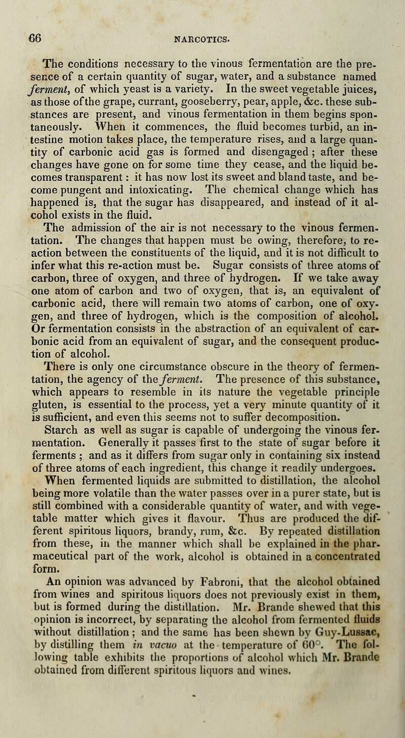 The conditions necessary to the vinous fermentation are the pre. sence of a certain quantity of sugar, water, and a substance named ferment, of which yeast is a variety. In the sweet vegetable juices, as those of the grape, currant, gooseberry, pear, apple, &c. these sub- stances are present, and vinous fermentation in them begins spon- taneously. When it commences, the fluid becomes turbid, an in- testine motion takes place, the temperature rises, and a large quan- tity of carbonic acid gas is formed and disengaged; after these changes have gone on for some time they cease, and the liquid be- comes transparent: it has now lost its sweet and bland taste, and be- come pungent and intoxicating. The chemical change which has happened is, that the sugar has disappeared, and instead of it al- cohol exists in the fluid. The admission of the air is not necessary to the vinous fermen- tation. The changes that happen must be owing, therefore, to re- action between the constituents of the liquid, and it is not difficult to infer what this re-action must be. Sugar consists of three atoms of carbon, three of oxygen, and three of hydrogen. If we take away one atom of carbon and two of oxygen, that is, an equivalent of carbonic acid, there will remain two atoms of carbon, one of oxy- gen, and three of hydrogen, which is the composition of alcohol. Or fermentation consists in the abstraction of an equivalent of car- bonic acid from an equivalent of sugar, and the consequent produc- tion of alcohol. There is only one circumstance obscure in the theory of fermen- tation, the agency of the ferment. The presence of this substance, which appears to resemble in its nature the vegetable principle gluten, is essential to the process, yet a very minute quantity of it is sufficient, and even this seems not to suffer decomposition. Starch as well as sugar is capable of undergoing the vinous fer- mentation. Generally it passes first to the state of sugar before it ferments ; and as it differs from sugar only in containing six instead of three atoms of each ingredient, this change it readily undergoes. When fermented liquids are submitted to distillation, the alcohol being more volatile than the water passes over in a purer state, but is still combined with a considerable quantity of water, and with vege- table matter which gives it flavour. Thus are produced the dif- ferent spiritous liquors, brandy, rum, &c. By repeated distillation from these, in the manner which shall be explained in the phar- maceutical part of the work, alcohol is obtained in a concentrated form. An opinion was advanced by Fabroni, that the alcohol obtained from wines and spiritous liquors does not previously exist in them, but is formed during the distillation. Mr. Brande shewed that this opinion is incorrect, by separating the alcohol from fermented fluids without distillation; and the same has been shewn by Guy-Lussac, by distilling them in vacuo at the temperature of 60°. The fol- lowing table exhibits the proportions of alcohol which Mr. Brande obtained from different spiritous liquors and wines.