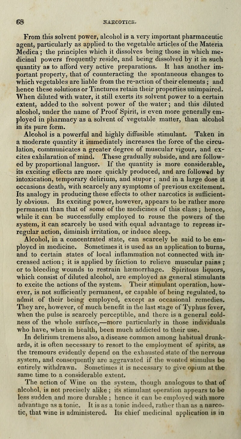 ©S STAHCOTieS* From this solvent power, alcohol is a very important pharmaceutic agent, particularly as applied to the vegetable articles of the Materia Mediea; the principles which it dissolves being those in which me- dicinal powers frequently reside, and being dissolved by it in such quantity as to afford very active preparations. It has another im- portant property, that of counteracting the spontaneous changes to which vegetables are liable from the re-action of their elements; and hence these solutions or Tinctures retain their properties unimpaired. When diluted with water, it still exerts its solvent power to a certain extent, added to the solvent power of the water; and this diluted alcohol, under the name of Proof Spirit, is even more generally em- ployed in pharmacy as a solvent of vegetable matter, than alcohol in its pure form. Alcohol is a powerful and highly diffusible stimulant. Taken in. a moderate quantity it immediately increases the force of the circu- lation, communicates a greater degree of muscular vigour, and ex- cites exhilaration of mind. These gradually subside, and are follow- ed by proportional languor. If the quantity is more considerable, its exciting effects are more quickly produced, and are followed by intoxication, temporary delirium, and stupor ; and in a large dose it occasions death, with scarcely any symptoms of previous exeitement. Its analogy in producing these effects to other narcotics is sufficient- ly obvious. Its exciting power, however, appears to be rather more permanent than that of some of the medicines of this class; hence, while it can be successfully employed to rouse the powers of the system, it can scarcely be used with equal advantage to repress ir- regular action, diminish irritation, or induce sleep. Alcohol, in a concentrated state, can scarcely be said to be em- ployed in medicine. Sometimes it is used as an application to burns, and to certain states of local inflammation not connected with in- creased action; it is applied by friction to relieve muscular pains ; or to bleeding wounds to restrain haemorrhage. Spiritous liquors, which consist of diluted alcohol, are employed as general stimulants to excite the actions of the system. Their stimulant operation, how- ever, is not sufficiently permanent, or capable of being regulated, to admit of their being employed, except as occasional remedies. They are, however, of much benefit in the last stage of Typhus fever, when the pulse is scarcely perceptible, and there is a general cold- ness of the whole surface,—more particularly in those individuals who have, when in health, been much addicted to their use. In delirium tremens also, a disease common among habitual drunk- ards, it is often necessary to resort to the employment of spirits, as the tremours evidently depend on the exhausted state of the nervous system, and consequently are aggravated if the wonted stimulus be entirely withdrawn. Sometimes it is necessary to give opium at the same time to a considerable extent. The action of Wine on the system, though analogous to that of alcohol, is not precisely alike ; its stimulant operation appears to be less sudden and more durable ; hence it can be employed with more advantage as atonic. It is as a tonic indeed, rather than as a narco- tic, that wine is administered. Its chief medicinal application is in