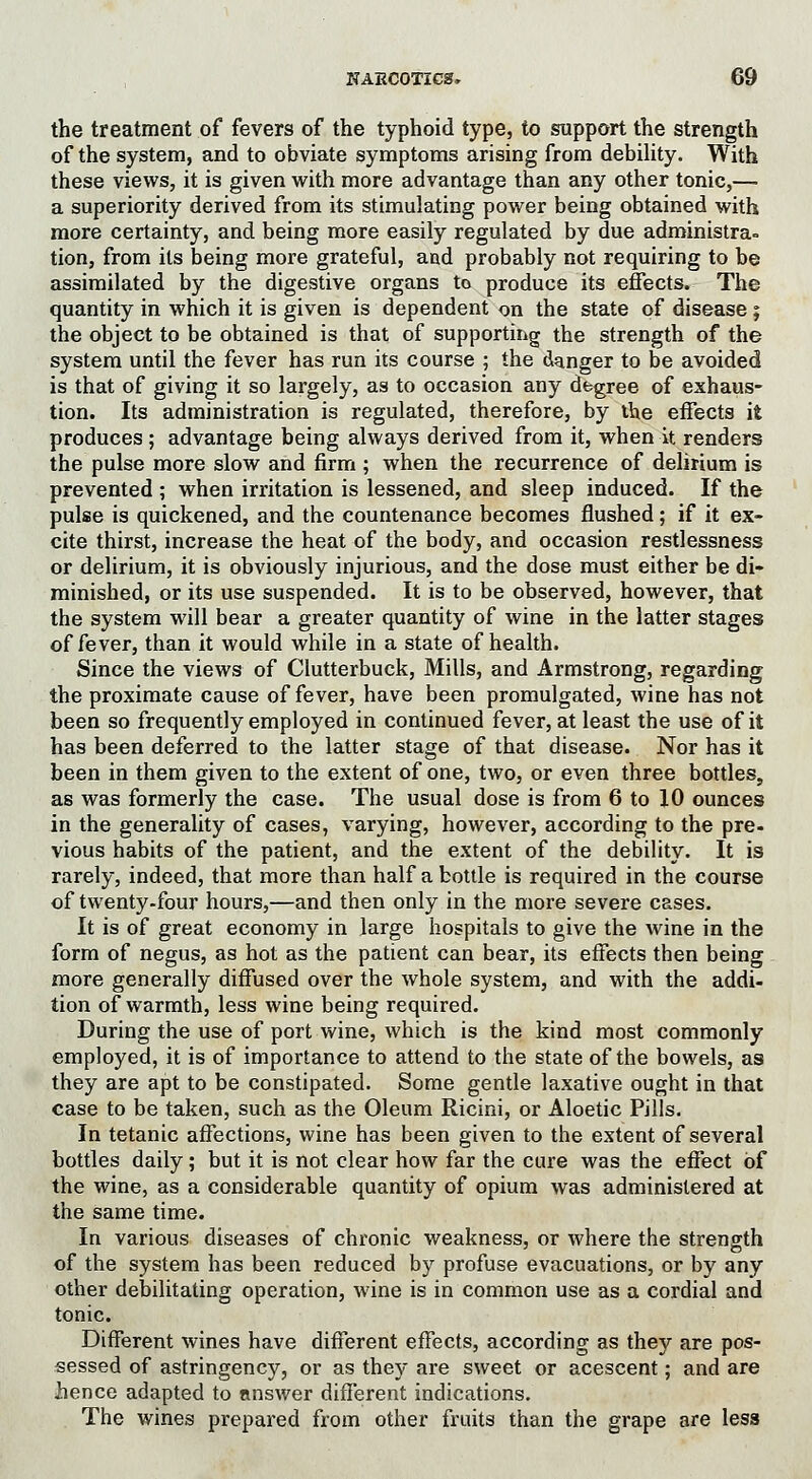 the treatment of fevers of the typhoid type, to support the strength of the system, and to obviate symptoms arising from debility. With these views, it is given with more advantage than any other tonic,— a superiority derived from its stimulating power being obtained with more certainty, and being more easily regulated by due administra- tion, from its being more grateful, and probably not requiring to be assimilated by the digestive organs to produce its effects. The quantity in which it is given is dependent on the state of disease ; the object to be obtained is that of supporting the strength of the system until the fever has run its course ; the danger to be avoided is that of giving it so largely, as to occasion any degree of exhaus- tion. Its administration is regulated, therefore, by the effects it produces ; advantage being always derived from it, when it renders the pulse more slow and firm ; when the recurrence of delirium is prevented ; when irritation is lessened, and sleep induced. If the pulse is quickened, and the countenance becomes flushed; if it ex- cite thirst, increase the heat of the body, and occasion restlessness or delirium, it is obviously injurious, and the dose must either be di- minished, or its use suspended. It is to be observed, however, that the system will bear a greater quantity of wine in the latter stages of fever, than it would while in a state of health. Since the views of Clutterbuck, Mills, and Armstrong, regarding the proximate cause of fever, have been promulgated, wine has not been so frequently employed in continued fever, at least the use of it has been deferred to the latter stage of that disease. Nor has it been in them given to the extent of one, two, or even three bottles, as was formerly the case. The usual dose is from 6 to 10 ounces in the generality of cases, varying, however, according to the pre- vious habits of the patient, and the extent of the debility. It is rarely, indeed, that more than half a bottle is required in the course of twenty-four hours,—and then only in the more severe cases. It is of great economy in large hospitals to give the wine in the form of negus, as hot as the patient can bear, its effects then being more generally diffused over the whole system, and with the addi- tion of warmth, less wine being required. During the use of port wine, which is the kind most commonly employed, it is of importance to attend to the state of the bowels, as they are apt to be constipated. Some gentle laxative ought in that case to be taken, such as the Oleum Ricini, or Aloetic Pills. In tetanic affections, wine has been given to the extent of several bottles daily; but it is not clear how far the cure was the effect of the wine, as a considerable quantity of opium was administered at the same time. In various diseases of chronic weakness, or where the strength of the system has been reduced by profuse evacuations, or by any other debilitating operation, wine is in common use as a cordial and tonic. Different wines have different effects, according as they are pos- sessed of astringency, or as they are sweet or acescent; and are hence adapted to answer different indications. The wines prepared from other fruits than the grape are less