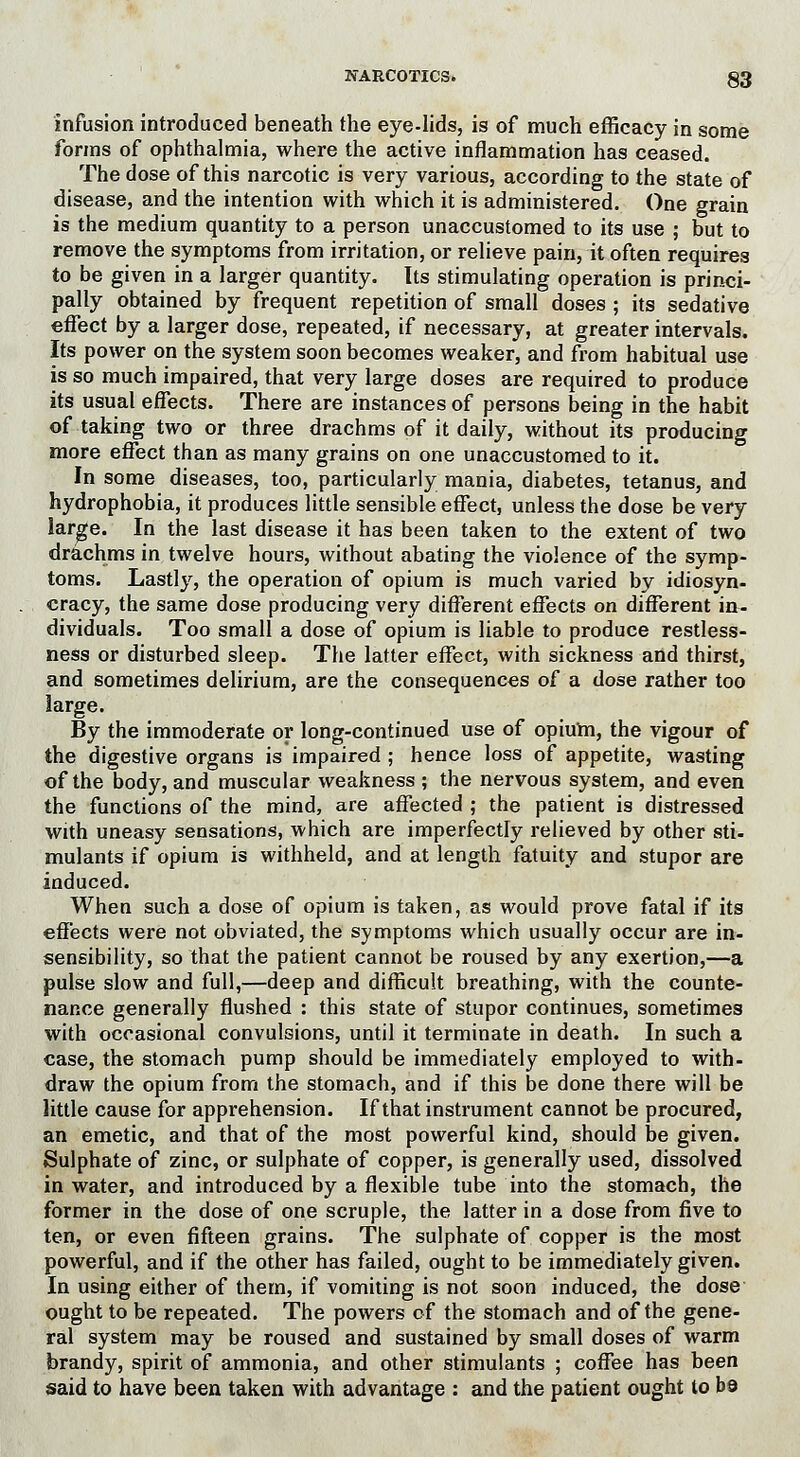 infusion introduced beneath the eye-lids, is of much efficacy in some forms of ophthalmia, where the active inflammation has ceased. The dose of this narcotic is very various, according to the state of disease, and the intention with which it is administered. One grain is the medium quantity to a person unaccustomed to its use ; but to remove the symptoms from irritation, or relieve pain, it often requires to be given in a larger quantity. Its stimulating operation is princi- pally obtained by frequent repetition of small doses ; its sedative effect by a larger dose, repeated, if necessary, at greater intervals. Its power on the system soon becomes weaker, and from habitual use is so much impaired, that very large doses are required to produce its usual effects. There are instances of persons being in the habit of taking two or three drachms of it daily, without its producing more effect than as many grains on one unaccustomed to it. In some diseases, too, particularly mania, diabetes, tetanus, and hydrophobia, it produces little sensible effect, unless the dose be very large. In the last disease it has been taken to the extent of two drachms in twelve hours, without abating the violence of the symp- toms. Lastly, the operation of opium is much varied by idiosyn- cracy, the same dose producing very different effects on different in- dividuals. Too small a dose of opium is liable to produce restless- ness or disturbed sleep. The latter effect, with sickness and thirst, and sometimes delirium, are the consequences of a dose rather too large. By the immoderate or long-continued use of opium, the vigour of the digestive organs is impaired ; hence loss of appetite, wasting of the body, and muscular weakness ; the nervous system, and even the functions of the mind, are affected ; the patient is distressed with uneasy sensations, which are imperfectly relieved by other sti- mulants if opium is withheld, and at length fatuity and stupor are induced. When such a dose of opium is taken, as would prove fatal if its effects were not obviated, the symptoms which usually occur are in- sensibility, so that the patient cannot be roused by any exertion,—a pulse slow and full,—deep and difficult breathing, with the counte- nance generally flushed : this state of stupor continues, sometimes with occasional convulsions, until it terminate in death. In such a case, the stomach pump should be immediately employed to with- draw the opium from the stomach, and if this be done there will be little cause for apprehension. If that instrument cannot be procured, an emetic, and that of the most powerful kind, should be given. Sulphate of zinc, or sulphate of copper, is generally used, dissolved in water, and introduced by a flexible tube into the stomach, the former in the dose of one scruple, the latter in a dose from five to ten, or even fifteen grains. The sulphate of copper is the most powerful, and if the other has failed, ought to be immediately given. In using either of them, if vomiting is not soon induced, the dose ought to be repeated. The powers of the stomach and of the gene- ral system may be roused and sustained by small doses of warm brandy, spirit of ammonia, and other stimulants ; coffee has been said to have been taken with advantage : and the patient ought to bs