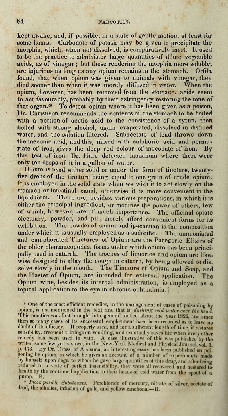 kept awake, and, if possible, in a state of gentle motion, at least for some hours. Carbonate of potash may be given to precipitate the morphia, which, when not dissolved, is comparatively inert. It used to be the practice to administer large quantities of dilute vegetable acids, as of vinegar; but these rendering the morphia more soluble, are injurious as long as any opium remains in the stomach. Orfila found, that when opium was given to animals with vinegar, they died sooner than when it was merely diffused in water. When the opium, however* has been removed from the stomach, acids seem to act favourably, probably by their astringency restoring the tone of that organ.* To detect opium where it has been given as a poison, Dr. Christison recommends the contents of the stomach to be boiled with a portion of acetic acid to the consistence of a syrup, then boiled with strong alcohol, again evaporated, dissolved in distilled water, and the solution filtered. Subacetate of lead throws down the meconic acid, and this, mixed with sulphuric acid and permu- riate of iron, gives the deep red colour of meconate of iron. By this test of iron, Dr. Hare detected laudanum where there were only ten drops of it in a gallon of water. Opium is used either solid or under the form of tincture, twenty, five drops of the tincture being equal to one grain of crude opium. It is employed in the solid state when we wish it to act slowly on the stomach or intestinal canal, otherwise it is more convenient in the liquid form. There are, besides, various preparations, in which it is either the principal ingredient, or modifies the power of others, few of which, however, are of much importance. The officinal opiate electuary, powder, and pill, merely afford convenient forms for its exhibition. The powder of opium and ipecacuan is the composition under which it is usually employed as a sudorific. The ammoniated and camphorated Tinctures of Opium are the Paregoric Elixirs of the older pharmacopoeias, forms under which opium has been princi- pally used in catarrh. The troches of liquorice and opium are like- wise designed to allay the cough in catarrh, by being allowed to dis- solve slowly in the moulh. The Tincture of Opium and Soap, and the Plaster of Opium, are intended for external application. The Opium wine, besides its internal administration, is employed as a topical application to the eye in chronic ophthalmia.f * One of the most efficient remedies, in the management of cases of poisoning by opium, is not mentioned in the text, and that is, dashing cold water over the head. This practice was first brought into general notice about the year 1S22, and since then so many cases of its successful employment have been recorded as to leave no doubt of its pfficacy. If properly used, and for a sufficient length of time, it restores sensibility, frequently brings on vomiting, and eventually saves life when every other re nedy has been used in vain. A case illustrative of this was published by the writer, some few years since, in the New-York Medical and Physical Journal, vol. 3. p. 473. By Dr. Cross, of Alabama, an interesting essay has been published on poi- son'mrr by opium, in which he gives an account of a number of experiments made by himself upon dogs, to whom he gave large quantities of this drug, and after being reduced to a state of perfect insensibility, iluv were all recovered and restored to health by the continued application to their heads of cold water from the spout of a pump.—R. t Incompatible Substances. Pcrchloride of mercury, nitrate of silver, acetate of lead, the alkalies, infusion of galls, and yellow cinchona.—B.