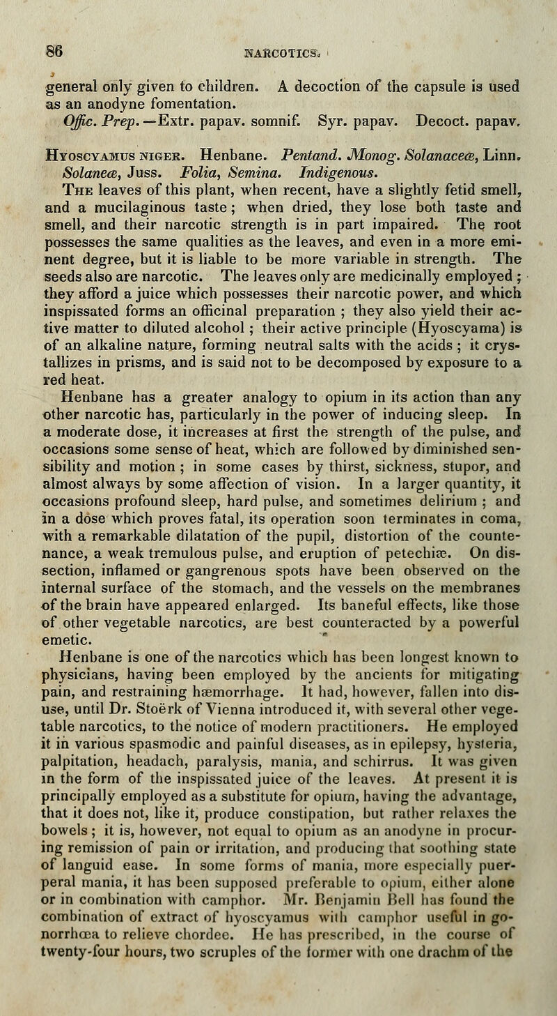 general only given to children. A decoction of the capsule is used as an anodyne fomentation. Offic. Prep. —Extr. papav. somnif. Syr. papav. Decoct, papav, Hyoscyamits niger. Henbane. Pentand. JWonog. Solanacea, Linn. Solanece, Juss. Folia, Semina. Indigenous. The leaves of this plant, when recent, have a slightly fetid smell, and a mucilaginous taste; when dried, they lose both taste and smell, and their narcotic strength is in part impaired. The root possesses the same qualities as the leaves, and even in a more emi- nent degree, but it is liable to be more variable in strength. The seeds also are narcotic. The leaves only are medicinally employed ; they afford a juice which possesses their narcotic power, and which inspissated forms an officinal preparation ; they also yield their ac- tive matter to diluted alcohol; their active principle (Hyoscyama) is of an alkaline nature, forming neutral salts with the acids ; it crys- tallizes in prisms, and is said not to be decomposed by exposure to a red heat. Henbane has a greater analogy to opium in its action than any ether narcotic has, particularly in the power of inducing sleep. In a moderate dose, it increases at first the strength of the pulse, and occasions some sense of heat, which are followed by diminished sen- sibility and motion ; in some cases by thirst, sickness, stupor, and almost always by some affection of vision. In a larger quantity, it occasions profound sleep, hard pulse, and sometimes delirium ; and in a dose which proves fatal, its operation soon terminates in coma, with a remarkable dilatation of the pupil, distortion of the counte- nance, a weak tremulous pulse, and eruption of petechia?. On dis- section, inflamed or gangrenous spots have been observed on the internal surface of the stomach, and the vessels on the membranes of the brain have appeared enlarged. Its baneful effects, like those of other vegetable narcotics, are best counteracted by a powerful emetic. Henbane is one of the narcotics which has been longest known to physicians, having been employed by the ancients for mitigating pain, and restraining haemorrhage. It had, however, fallen into dis- use, until Dr. Stoerk of Vienna introduced it, with several other vege- table narcotics, to the notice of modern practitioners. He employed it in various spasmodic and painful diseases, as in epilepsy, hysteria, palpitation, headach, paralysis, mania, and schirrus. It was given in the form of the inspissated juice of the leaves. At present it is principally employed as a substitute for opium, having the advantage, that it does not, like it, produce constipation, but rather relaxes the bowels; it is, however, not equal to opium as an anodyne in procur- ing remission of pain or irritation, and producing that soothing state of languid ease. In some forms of mania, more especially puer- peral mania, it has been supposed preferable to opium, either alone or in combination with camphor. Mr. Benjamin Bell has found the combination of extract of hyoscyamus with camphor useful in go- norrhoea to relieve chordee. He has prescribed, in the course of twenty-four hours, two scruples of the former with one drachm of the