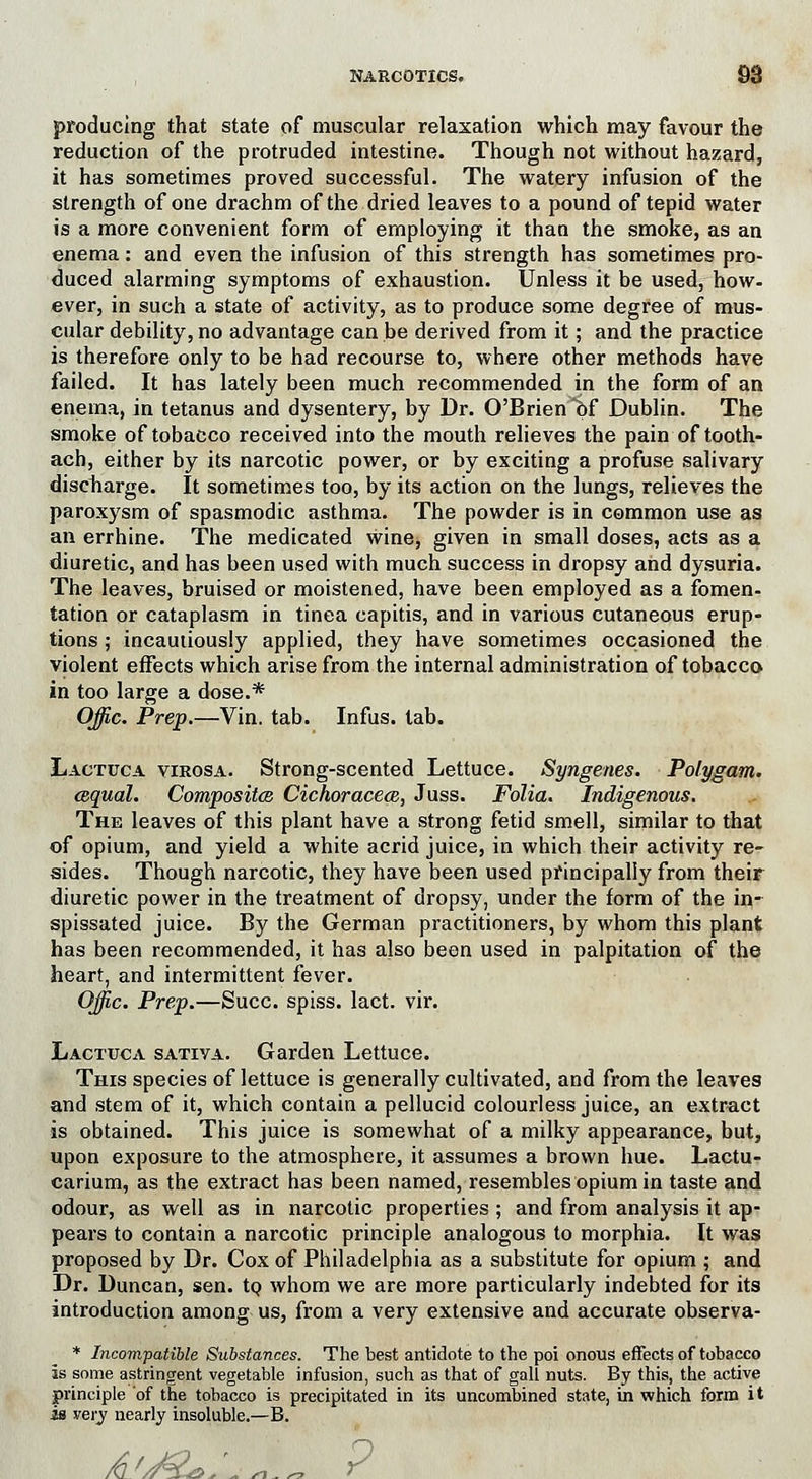producing that state of muscular relaxation which may favour the reduction of the protruded intestine. Though not without hazard, it has sometimes proved successful. The watery infusion of the strength of one drachm of the dried leaves to a pound of tepid water is a more convenient form of employing it than the smoke, as an enema: and even the infusion of this strength has sometimes pro- duced alarming symptoms of exhaustion. Unless it be used, how- ever, in such a state of activity, as to produce some degree of mus- cular debility, no advantage can be derived from it; and the practice is therefore only to be had recourse to, where other methods have failed. It has lately been much recommended in the form of an enema, in tetanus and dysentery, by Dr. O'Brien *bf Dublin. The smoke of tobacco received into the mouth relieves the pain of tooth- ach, either by its narcotic power, or by exciting a profuse salivary discbarge. It sometimes too, by its action on the lungs, relieves the paroxysm of spasmodic asthma. The powder is in common use as an errhine. The medicated winej given in small doses, acts as a diuretic, and has been used with much success in dropsy and dysuria. The leaves, bruised or moistened, have been employed as a fomen- tation or cataplasm in tinea capitis, and in various cutaneous erup- tions ; incautiously applied, they have sometimes occasioned the violent effects which arise from the internal administration of tobacco in too large a dose.* Offic. Prep.—Vin. tab. Infus. tab. Lactuca virosa. Strong-scented Lettuce. Syngenes. Polygam. cequal. Composite Cichoracece, Juss. Folia. Indigenous. The leaves of this plant have a strong fetid smell, similar to that of opium, and yield a white acrid juice, in which their activity re- sides. Though narcotic, they have been used principally from their diuretic power in the treatment of dropsy, under the form of the in- spissated juice. By the German practitioners, by whom this plant has been recommended, it has also been used in palpitation of the heart, and intermittent fever. Offic. Prep.—Succ. spiss. lact. vir. Lactuca sativa. Garden Lettuce. This species of lettuce is generally cultivated, and from the leaves and stem of it, which contain a pellucid colourless juice, an extract is obtained. This juice is somewhat of a milky appearance, but, upon exposure to the atmosphere, it assumes a brown hue. Lactu- carium, as the extract has been named, resembles opium in taste and odour, as well as in narcotic properties ; and from analysis it ap- pears to contain a narcotic principle analogous to morphia. It was proposed by Dr. Cox of Philadelphia as a substitute for opium ; and Dr. Duncan, sen. to whom we are more particularly indebted for its introduction among us, from a very extensive and accurate observa- * Incompatible Substances. The best antidote to the poi onous effects of tobacco Is some astringent vegetable infusion, such as that of gall nuts. By this, the active principle of the tobacco is precipitated in its uncombined state, in which form it is very nearly insoluble.—B. A-'j&iL,' »1 ^ r