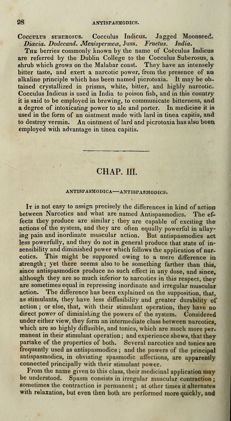 CocciriiUS suberosis. Cocculus Indicus. Jagged Moonseed. Dicecia. Dodecand. Menwpermece, Juss. Fructus. India. The berries commonly known by the name of Cocculus Indicus are referred by the Dublin College to the Cocculus Suberosus, a shrub which grows on the Malabar coast. They have an intensely bitter taste, and exert a narcotic power, from the presence of an alkaline principle which has been named picrotoxia. It may be ob- tained crystallized in prisms, white, bitter, and highly narcotic. Cocculus Indicus is used in India to poison fish, and in this country it is said to be employed in brewing, to communicate bitterness, and a degree of intoxicating power to ale and porter. In medicine it is; used in the form of an ointment made with lard in tinea capitis, andi to destroy vermin. An ointment of lard and picrotoxia has also beea employed with advantage in tinea capitis. CHAP. III. ANTISPA SMODICA—ANTISPASMODICS. It is not easy to assign precisely the differences in kind of action between Narcotics and what are named Antispasmodics. The ef- fects they produce are similar ; they are capable of exciting the actions of the system, and they are often equally powerful in allay- ing pain and inordinate muscular action. But antispasmodics act less powerfully, and they do not in general produce that state of in- sensibility and diminished power which follows the application of nar- cotics. This might be supposed owing to a mere difference in strength; yet there seems also to be something farther than this, since antispasmodics produce no such effect in any dose, and since, although they are so much inferior to narcotics in this respect, they are sometimes equal in repressing inordinate and irregular muscular action. The difference has been explained on the supposition, that, as stimulants, they have less diffusibility and greater durability of action ; or else, that, with their stimulant operation, they have no direct power of diminishing the powers of the system. Considered under either view, they form an intermediate class between narcotics, which are so highly diffusible, and tonics, which are much more per- manent in their stimulant operation; and experience shews, that they partake of the properties of both. Several narcotics and tonics are frequently used as antispasmodics ; and the powers of the principal antispasmodics, in obviating spasmodic affections, are apparently connected principally with their stimulant power. From the name given to this class, their medicinal application may be understood. Spasm consists in irregular muscular contraction ; sometimes the contraction is permanent; at other times it alternates with relaxation, but even then both are performed more quickly, and